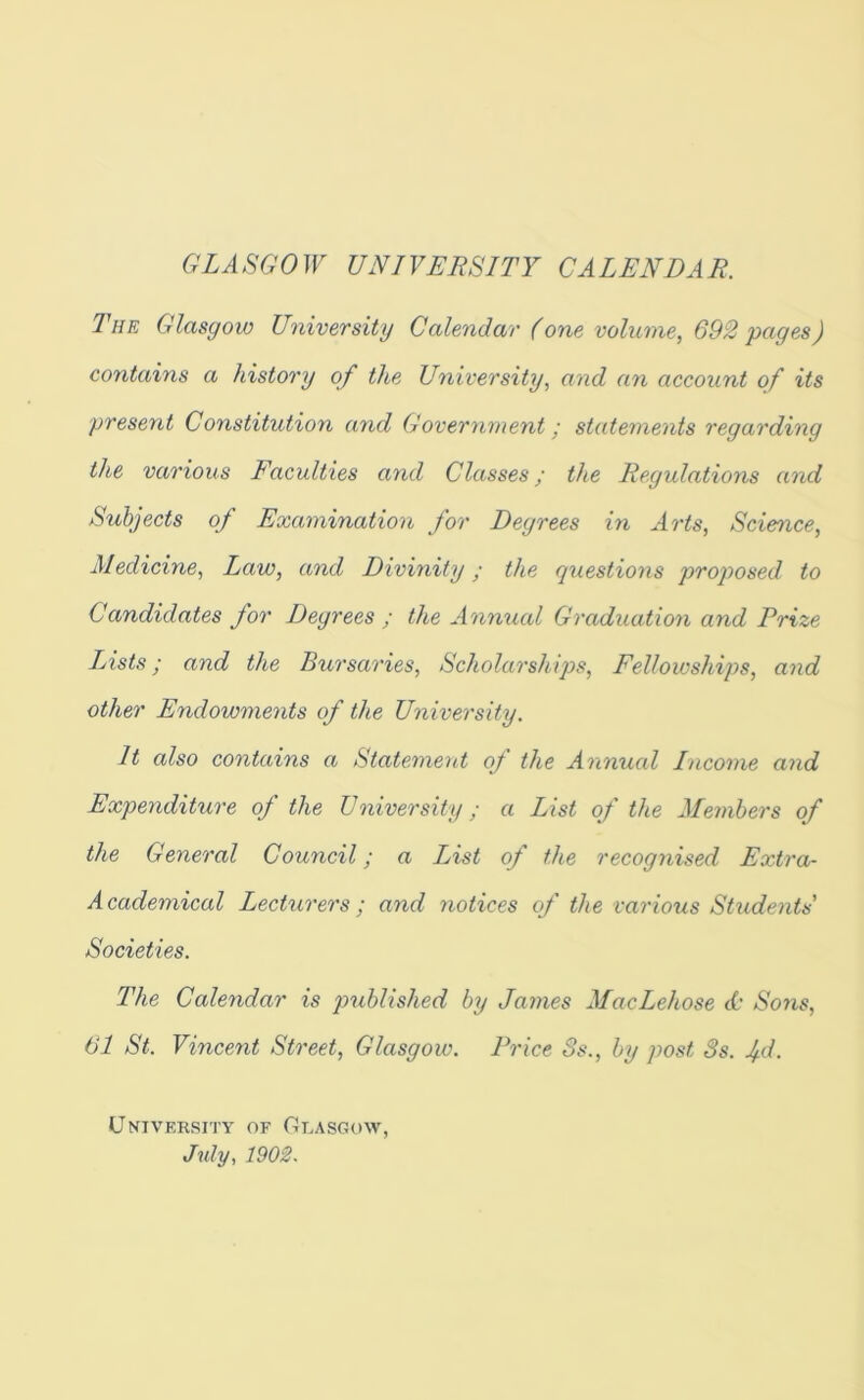 OZASGOW UNIVERSITY CALENDAR. The Glasgow University Calendar (one volume, 692'pages) contains a history of the University, and an account of its present Constitution and Governrnent; statements regarding the various Eaculties and Classes; the Regulations and Subjects of Examination for Degrees in Arts, Scie^ice, Medicine, Law, and Divinity; the questions proposed to Candidates for Degrees ; the Annual Graduation and Prize LAsts; and the Bursaries, Scholarships, Eellowships, and other Endowments of the University. It also contains a Statement of the Annual Income and Expenditure of the University; a List of the Members of the General Council; a List of the recognised Extra- Academical Lecturers; and notices cf the various Stiidents' Societies. The Calendar is published by James MacLehose cC- Sons, 61 St. Vincent Street, Glasgow. Price 8s., by post 3s. Ad. University of Glasgow, Jidy, 1902.