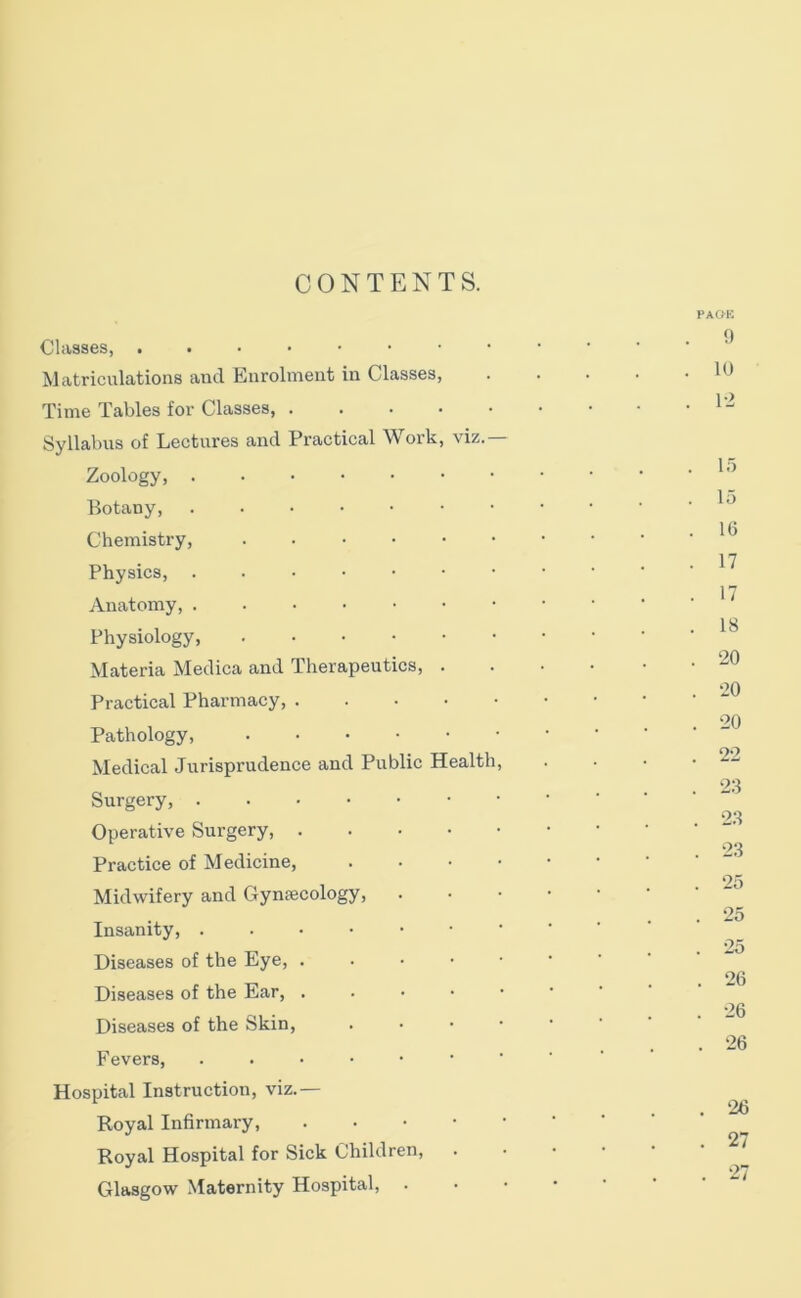 PAO-K Classes, Matriculations and Enrolment in Classes, Time Tables for Classes, Syllabus of Lectures and Practical Work, viz.— Zoology, Botany, Chemistry, Physics, Anatomy, Physiology, Materia Medica and Therapeutics, . Practical Pharmacy, Pathology, Medical Jurisprudence and Public Health, Surgery, Operative Surgery, Practice of Medicine, . . • • Midwifery and Gyntecology, Insanity, ...•••• Diseases of the Eye, . . • ■ ■ Diseases of the Ear, Diseases of the Skin, . • • • Fevers, Hospital Instruction, viz.— Royal Infirmary, Royal Hospital for Sick Children, . Glasgow Maternity Hospital, . !) . 10 . 1-2 1.5 15 16 17 17 18 20 •20 20 22 23 23 23 25 25 25 26 26 26 26 . 27 . 27