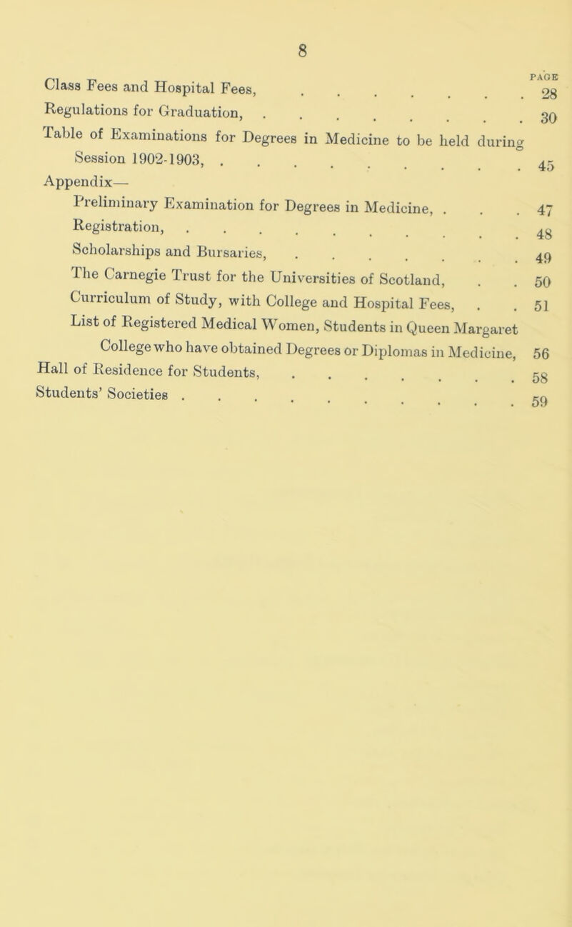 Class Fees and Hospital Fees, Regulations for Graduation, Table of Examinations for Degrees in Medicine to be held during Session 1902-1903, Appendix— Preliminary Examination for Degrees in Medicine, Registration, Scholarships and Bursaries, The Carnegie Trust for the Universities of Scotland, Curriculum of Study, with College and Hospital Fees, List of Registered Medical Women, Students in Queen Margaret College who have obtained Degrees or Diplomas in Medicine, Hall of Residence for Students, .... Students’ Societies . pa'oe 28 30 45 47 48 49 50 51 56 58 59