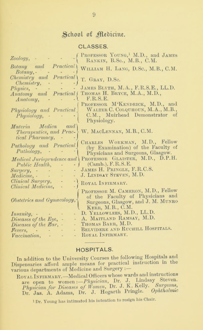 (School of ^lehidue. Zoology, - Botany and Botany, - Chemistry and Chemistry, Physics, - Anatomy and Anatomy, Physiology and Practical Physiology, ■ Materia Medica and Therapeutics, and Prac- tical Pharmacy, CLASSES. f Pkofessor Young,^ M.D., and James ■\ Rankin, B.Sc., M.B., C.M. Prachcaly ’^Villiam U. Lang, D.Sc., M.B., C.M. Pmrtira/J ^ - James Blvth, M. A., F.R.S.E., LL.l). Practical Thomas H. Bryce, M.A., M.D., P.R.S.E. Professor M‘Kendrick, M.D., and Walter C. Colquuoun, M. A., M.B., C. M., Muirhead Demonstrator of Physiology. W. MacLennan, M.B.,C.M. „ , , in,- , C Charles Workm.an, M.D., Fellow Pathology and Practiced] Examination) of the Faculty of Pathology, - - - Physicians and Surgeons, Glasgow. Medical Jurisprudence an,d\^'R.O¥¥.'ssov. Glaistf;r, M.D., D.P.H. Public Health, - -/ (Camb.), P^R.S.E. Surgery, - - - - James H. Pringle, F.R.C.S. Medicine,- - - J. Lindsay Steven, M.D. finical Siirgery, - ‘I Eqyal Infirmary. Clinical Medicine, ■ -) ^ n ,, i Professor M. Cameron, M.D., Fello-w . , ,, ,1 of the Faculty of Physicians and Obstetrics and Gyncecology,i surgeons, Glasgow, and J. M. Munro I Kerr, M.B., C.M. Insanity, - - - - D. Yellowlees, M.D., LL.D. Diseases of the Eye, - - A. Maitl.-vnd Ramsay, M.D. Diseases of the Ear, ■ - Thomas Barr, M.D. Fevers, - Belvidere and Rdchill Hospitals. Vaccination, - - - Royal Infirmary. HOSPITALS. In addition to the University Courses the following Hospitals and Dispensaries afford ample means for practical instruction in the various departments of Medicine and Surgery : Royal Infirmary.—Medical Officers whose wards and instructions are open to women :—Phi/sician, Dr. J. Lindsay Steven. Physician for Diseases of Women, Dr. J. K. Kelly. Surgeons, Dr Jas. A. Adams, Dr. J. Hogarth Pringle. Ophthalmic 1 Dr. Young ha.s intimated his intention to resign his Chair.