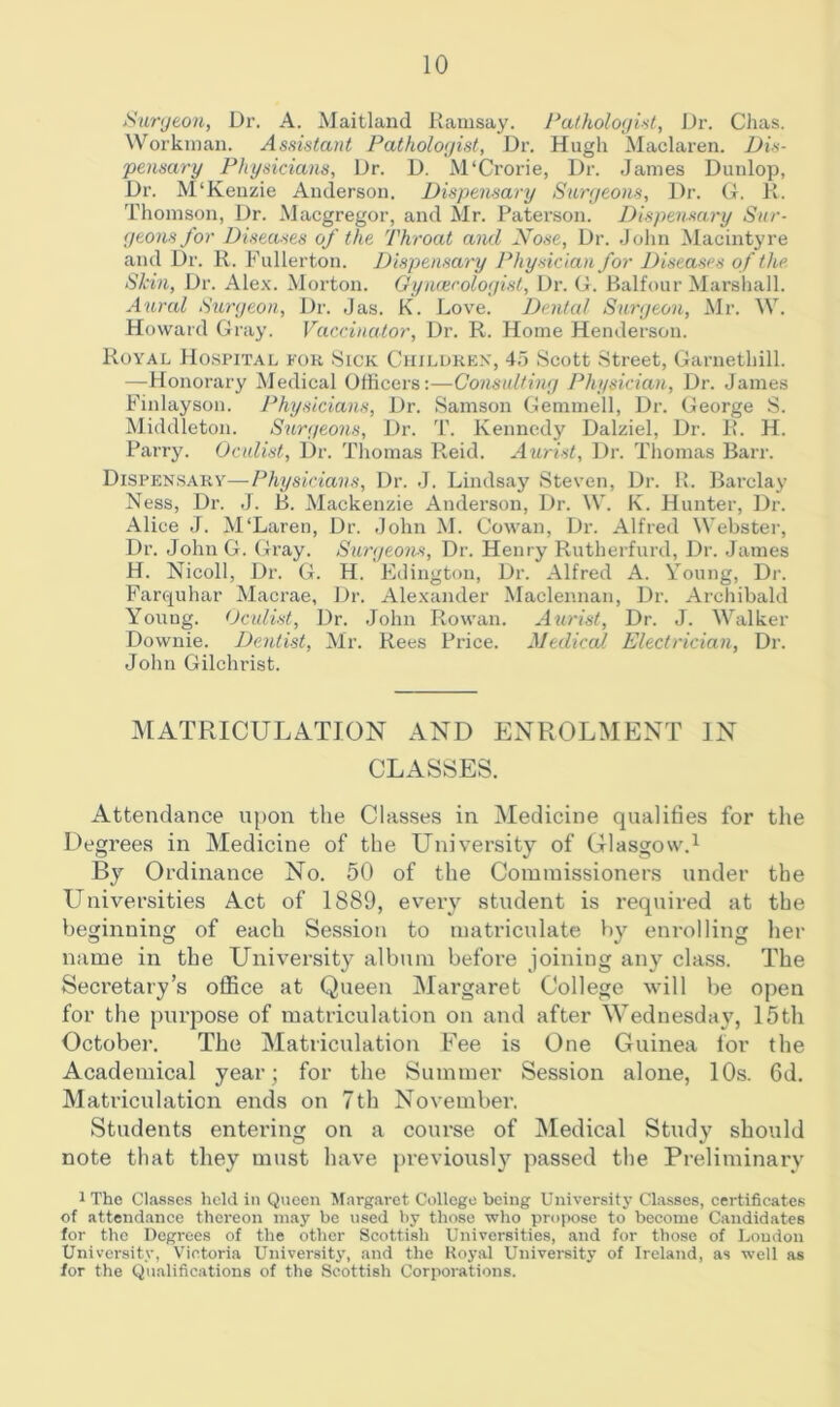 Suryeon, Dr. A. Maitland Kamsay. Palholoyist, Dr. Clias. Worknian. Assistant Pathologist, Dr. Hugli Maclaren. Dis- pensary Physicians, Dr. D. M'Crorie, Dr. Janies Dunlop, Dr. M‘Kenzie Anderson. Dispensary Surgeons, Dr. G. K. Thomson, Dr. Macgregor, and Mr. Paterson. Dispensary Sur- geons for Diseases of the Throat and Nose, Dr. John Macintyre and Dr. K. Fullerton. Dispensary Physician for Diseases of the. Skin, Dr. Alex. Morton. Gyimrologist, Dr. G. Pjalfour Marshall. Aural Stmgeon, Dr. Jas. K. Love. Dental Surgeon, Mr. ^V. Howard Gray. Vaccinator, Dr. R. Home Henderson. Royal Hospital for Sick Ciiilukex, 45 Scott Street, Garnethill. —Honorary Medical Officers:—Consulting Physician, Dr. James Finlayson. Physicians, Dr. Samson Gemmell, Dr. George S. Middleton. Surgeons, Dr. T. Kennedy Dalziel, Dr. R. H. Parry. Oculist, Dr. Thomas Reid. Aurist, Dr. Thomas Barr. Dispensary—Physicians, Dr. J. Lindsay Steven, Dr. li. Barclay Ness, Dr. J. B. Mackenzie Anderson, Dr. W. K. Hunter, Dr. Alice J. M‘Laren, Dr. John M. Cowan, Dr. Alfred Webster, Dr. John G. Gray. Surgeons, Dr. Henry Rutherfurd, J_)r. James H. Nicoll, Dr. G. H. Edington, Dr. Alfred A. Young, Dr. Farquhar Macrae, Dr. Alexander Maclemian, Dr. Arcliibald Young. (Jculist, Dr. .John Rowan. Aurist, Dr. J. Walker Downie. Dentist, Mr. Rees Price. Medical Electrician, Dr. John Gilchrist. MATRICULATION AND ENROLMENT IN CLASSES. Attendance upon the Classes in Medicine qualifies for the Degrees in Medicine of the University of Glasgow.^ By Ordinance No. 50 of the Commissioners under the Universities Act of 1889, every student is required at the beginning of each Session to matriculate by enrolling her name in the University album before joining any class. The Secretary’s office at Queen Margaret College will be open for the })urpose of matriculation on and after Wednesday, 15th October. The Matriculation Fee is One Guinea for the Academical year; for the Summer Session alone, 10s. 6d. Matriculation ends on 7th November. Students entering on a course of Medical Study should note that they must have previousl}’^ passed the Preliminary 1 The Cl.osscs held in Queen M.irg.arot College being University Classes, certificates of attend.ance thereon may be used by those who propose to become Candidates for the Degrees of the other Scottish Universities, and for those of Loudon University, Victoria University, and the Royal University of Ireland, as well as for the Qu.'difications of the Scottish Corporations.