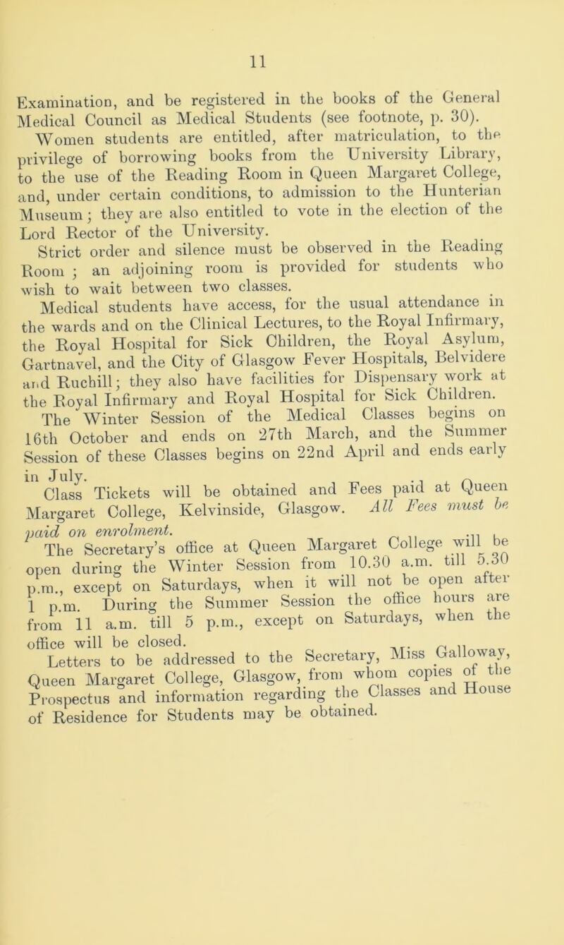 Examination, and be registered in the books of the General Medical Council as Medical Students (see footnote, p. 30). Women students are entitled, after matriculation, to thf* privilege of borrowing books from the University Library, to the use of the Reading Room in Queen Margaret College, and, under certain conditions, to admission to the Hunterian Museum; they are also entitled to vote in the election of the Lord Rector of the University. Strict order and silence must be observed in the Reading Room ; an adjoining room is provided for students who wish to wait between two classes. Medical students have access, for the usual attendance in the wards and on the Clinical Lectures, to the Royal Infirmary, the Royal Hospital for Sick Children, the Royal Asylum, Gartnavel, and the City of Glasgow Fever Hospitals, Belvidere ar.d Ruchill; they also have facilities for Dispensary work at the Royal Infirmary and Royal Hospital for Sick Children. The Winter Session of the Medical Classes begins on 16th October and ends on 27th March, and the Summer Session of these Classes begins on 22nd April and ends early in July. , ^ ^ ^ r\ Class Tickets will be obtained and Fees paid at Queen Margaret College, Kelvinside, Glasgow. All Fees must be paid on enrolment. . The Secretary’s office at Queen Margaret College will be open during the Winter Session from 10.30 a.m. till p.ra., except on Saturdays, when it will not be open after 1 p.m. During the Summer Session the office hours are from 11 a.m. till 5 p.m., except on Saturdays, when the office will be closed. Letters to be addressed to the Secretary, Miss Galloway, Queen Margaret College, Glasgow, from whom copies M the Prospectus and information regarding the Classes and House of Residence for Students may be obtained.