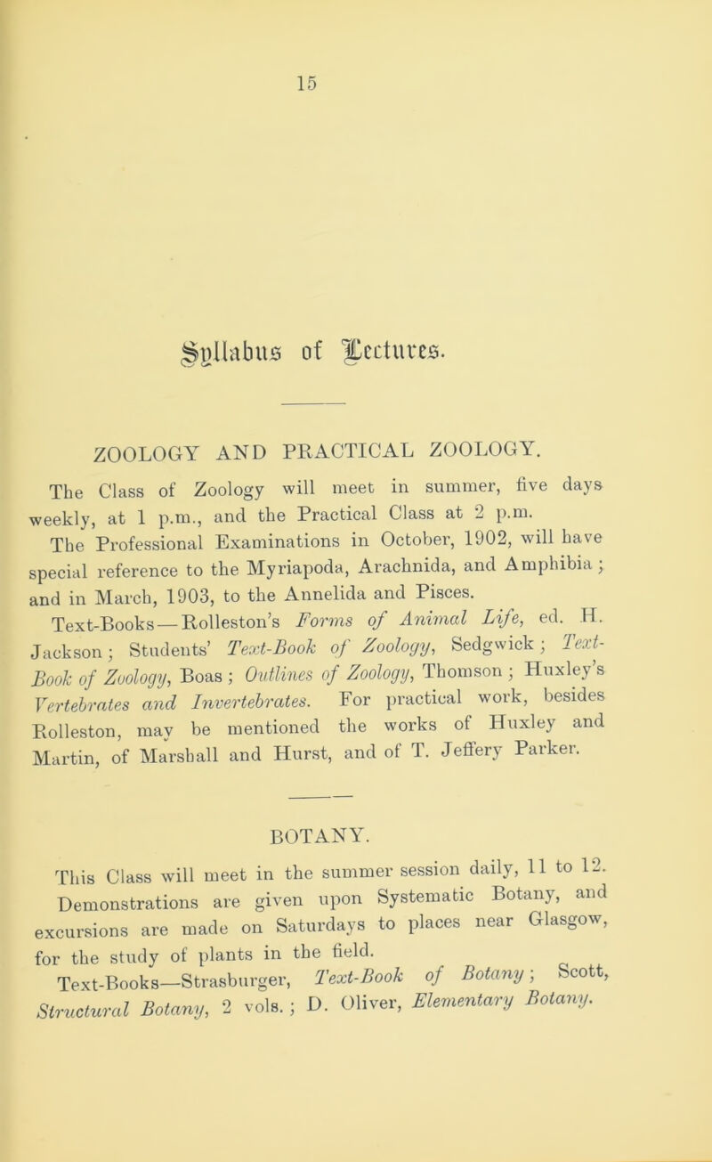 ^pllabus of lectures. ZOOLOGY AND PRACTICAL ZOOLOGY. The Class of Zoology will meet in summer, five clays weekly, at 1 p.m., and the Practical Class at 2 p.m. The Professional Examinations in October, 1902, will have special reference to the Myriapoda, Arachnida, and Amphibia; and in March, 1903, to the Annelida and Pisces. Text-Books —RollestoiTs Forms of Animal Life, ed. H. Jackson; Students’ Text-Book of Zoology, Sedgwick; Text- Book of Zoology, Boas ; Outlines of Zoology, Thomson ; Huxley’s Vertebrates and Invertebrates. For practical work, besides Rolleston, may be mentioned the works of Huxley and Martin, of Marshall and Hurst, and of T. Jeffery Parker. BOTANY. This Class will meet in the summer session daily, 11 to 12. Demonstrations are given upon Systematic Botany, and excursions are made on Saturdays to places near Glasgow, for the study of plants in the field. Text-Books-Strasburger, Text-Book of Botany, Scott,