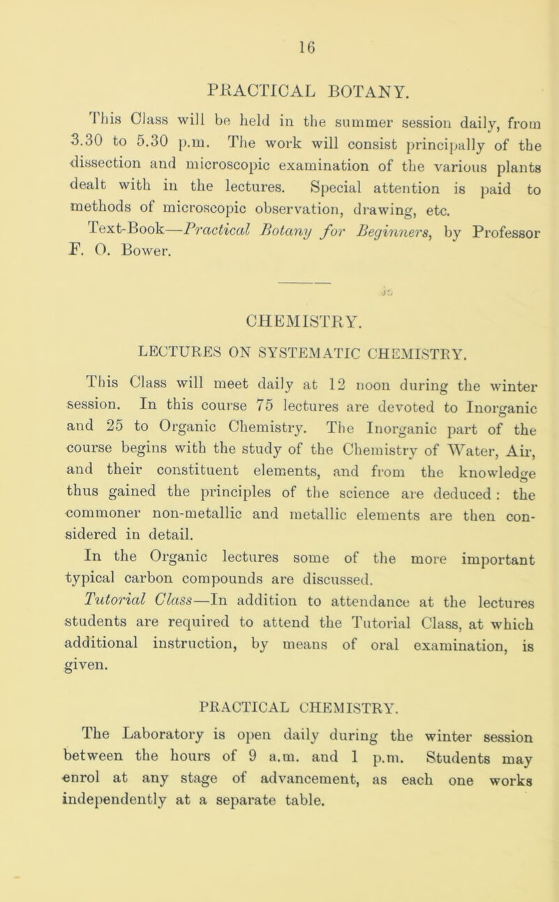 PKACTICAL BOTANY. Ihis Class will be held in the summer session daily, from 3.30 to 5.30 )).m. The work will consist principally of the dissection and microscopic examination of the various plants dealt with in the lectures. Special attention is paid to methods of microscopic observation, drawing, etc. lext-Book—Pvcictical Potany fov Beginnevs, by Professor F. O. Bower. CHKMISTBY. LECTURES ON SYSTEMATIC CHEMISTRY. ihis Class will meet daily at 12 noon during the winter session. In this course 75 lectures are devoted to Inorganic and 25 to Organic Chemistry. The Inorganic part of the course begins with the study of the Chemistry of Water, Air, and their constituent elements, and from the knowledge thus gained the principles of the science are deduced : the commoner non-metallic and metallic elements are then con- sidered in detail. In the Organic lectures some of the more important typical carbon compounds are discusseil. Tutorial Class—In addition to attendance at the lectures students are required to attend the Tutorial Class, at which additional instruction, by means of oral examination, is given. PRACTICAL CHEMISTRY. The Laboratory is open daily during the winter session between the hours of 9 a.m. and 1 p.m. Students may enrol at any stage of advancement, as each one works independently at a separate table.