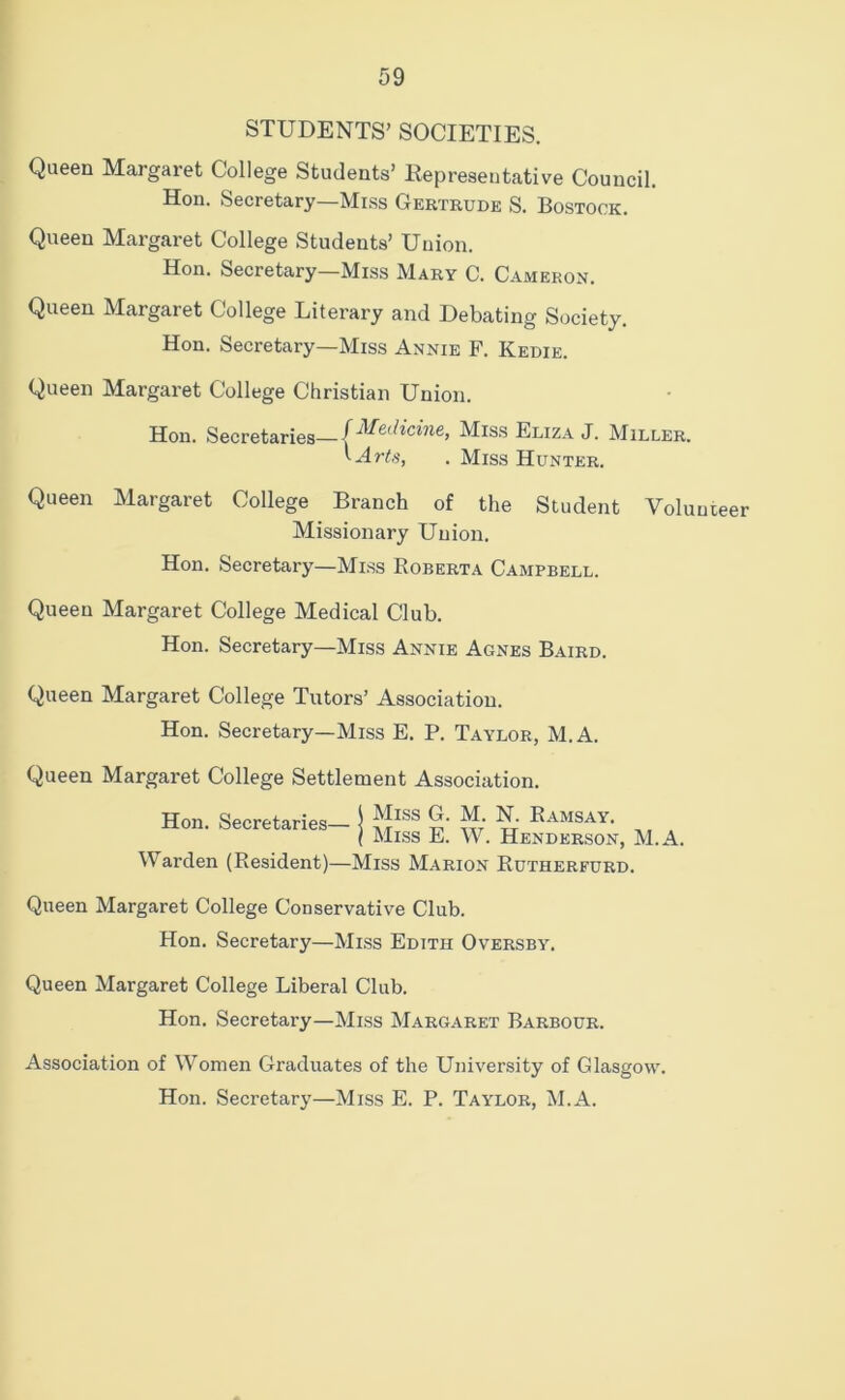 STUDENTS’ SOCIETIES. Queen Margaret College Students’ Representative Council. Hon. Secretary—Mi.ss Gertrude S. Bostock. Queen Margaret College Students’ Union. Hon. Secretary—Miss Mary C. Cameron. Queen Margaret College Literary and Debating Society. Hon. Secretary—Miss Annie F. Kedie. Queen Margaret College Christian Union. Hon. Secretaries—(^^^.dicine, Miss Eliza J. Miller. . Miss Hunter. Queen Margaret College Branch of the Student Volunteer Missionary Union. Hon. Secretary—Miss Roberta Campbell. Queen Margaret College Medical Club. Hon. Secretary—Miss Annie Agnes Baird. Queen Margaret College Tutors’ Association. Hon. Secretary—Miss E. P. Taylor, M.A. Queen Margaret College Settlement Association. Hon. Secretaries- Miss G. M. N. Ramsay. Miss E. W. Henderson, M.A. Warden (Resident)—Miss Marion Rutherfurd. Queen Margaret College Conservative Club. Hon. Secretary—Mi.ss Edith Oversby. Queen Margaret College Liberal Club. Hon. Secretary—Miss Margaret Barbour. Association of Women Graduates of the University of Glasgow. Hon. Secretary—Miss E. P. Taylor, M.A.