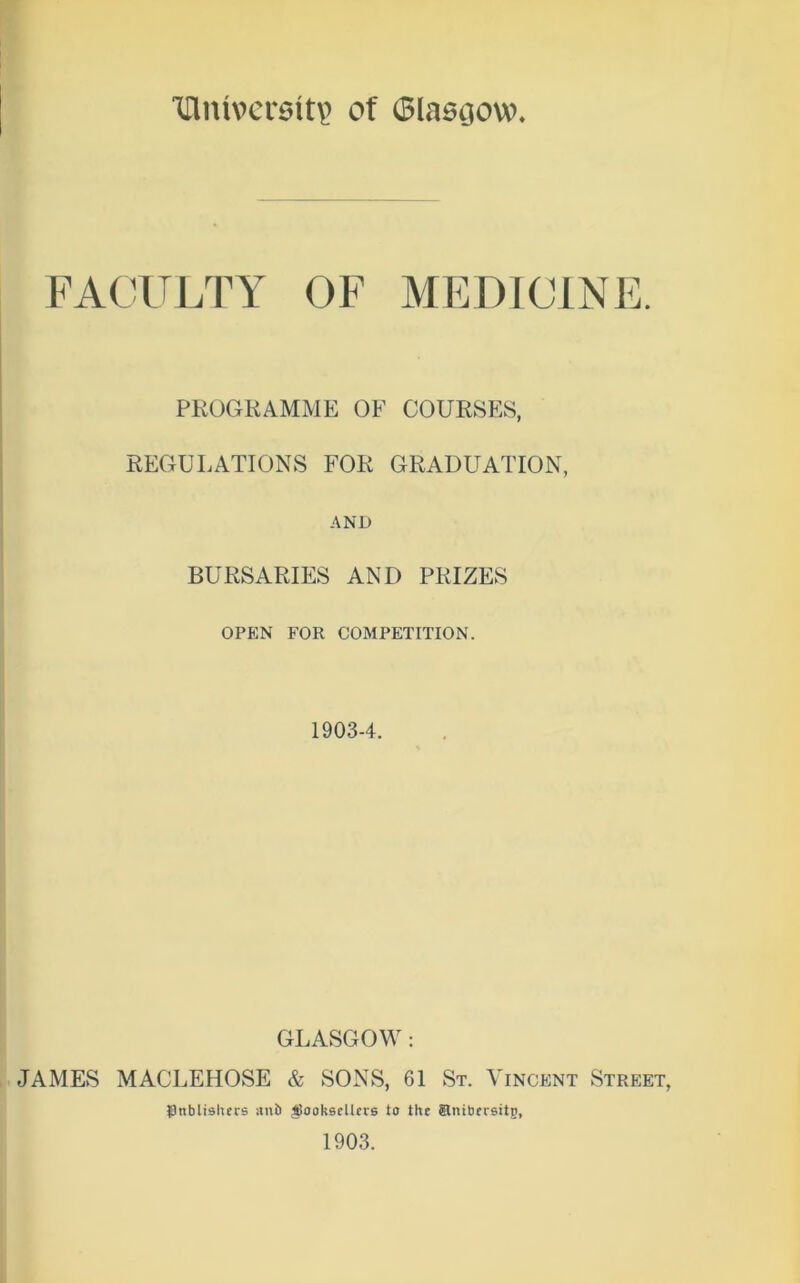 TTlmversitp of (Slasoow FACULTY OF MEDICINI PROGRAMME OF COURSES, REGULATIONS FOR GRADUATION, AND BURSARIES AND PRIZES OPEN FOR COMPETITION. 19034. GLASGOW: JAMES MACLEHOSE & SONS, 61 St. Vincent Street, IDnbltshers itnb gSooksellces to the Snibcrsitp, 1903. lAJ