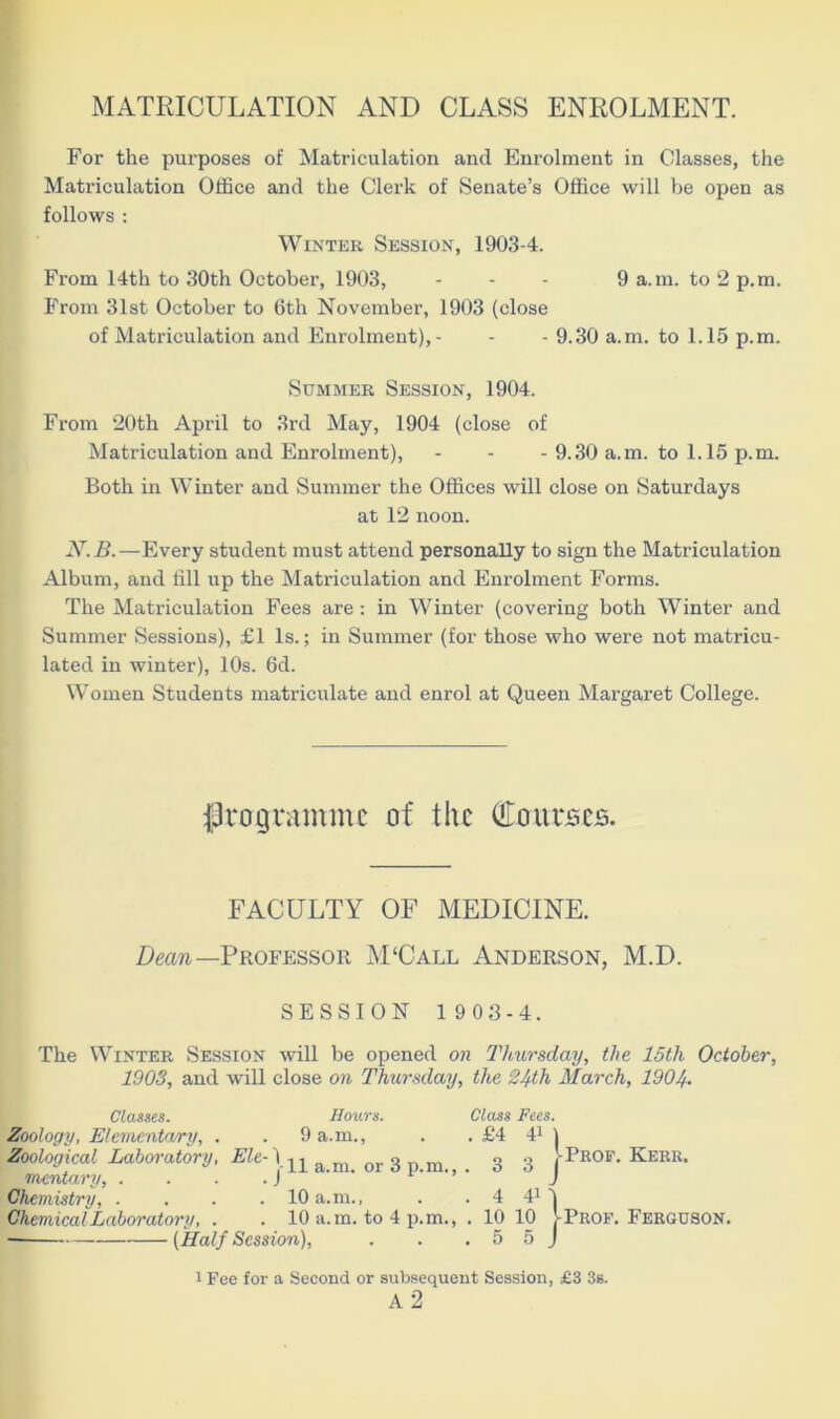 MATRICULATION AND CLASS ENROLMENT. For the purposes of Matriculation and Enrolment in Classes, the Matriculation Office and the Clerk of Senate’s Office will be open as follows : Winter Session, 1903-4. From 14th to 30th October, 1903, ... 9 a.m. to 2 p.m. From 31st October to 6th November, 1903 (close of Matriculation and Enrolment),- - - 9.30 a.m. to 1.15 p.m. Summer Session, 1904. From 20tli April to 3rd May, 1904 (close of Matriculation and Enrolment), - - - 9.30 a.m. to 1.15 p.m. Both in Winter and Summer the Offices will close on Saturdays at 12 noon. JY.B.—Every student must attend personally to sign the Matriculation Album, and fill up the Matriculation and Enrolment Forms. The Matriculation Fees are : in Winter (covering both Winter and Summer Sessions), £1 Is.; in Summer (for those who were not matricu- lated in winter), 10s. 6d. Women Students matriculate and enrol at Queen Margaret College. programme of the Courses. FACULTY OF MEDICINE. Deem—Professor M£Call Anderson, M.D. SESSION 1 903-4. The Winter Session will be opened on Thursday, the 15th October, 1903, and will close on Thursday, the 24th March, 1904- Classes. Hours. Class Fees. Zoology, Elementary, . . 9 a.m., . .£4 41) Zoological Laboratory, Ele- I ^ a m or 3 ,, m 33 J-Pbof. Kerr. mentary, . . . -JL ' V- • J Chemistry, . . . . 10 a.m., . . 4 41 4 Chemical Laboratory, . . 10 a.m. to 4 p.m., . 10 10 j- Prof. Ferguson. (Half Session), . . . 5 5 J 1 Fee for a Second or subsequent Session, £3 3s.