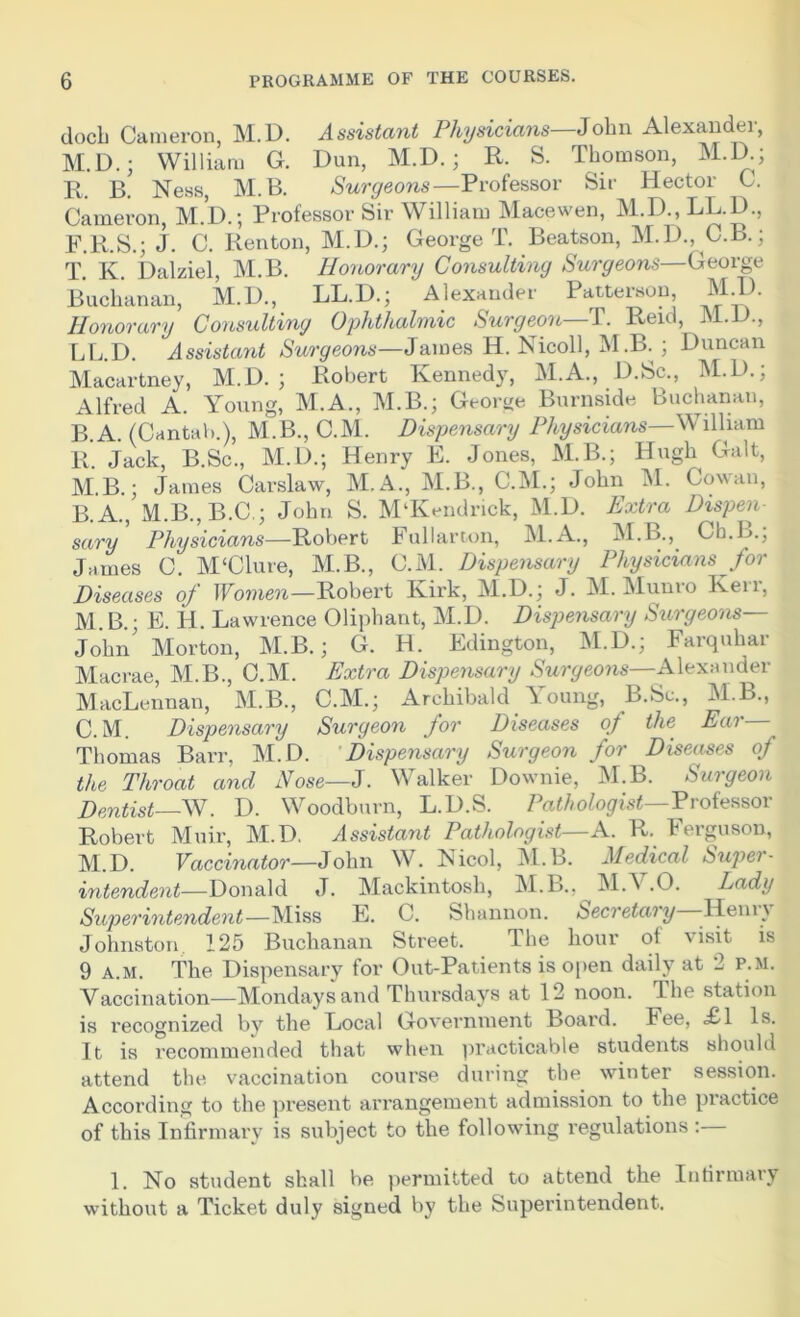 docb Cameron, M.D. Assistant Physicians—John Alexander, M.D.; William G. Dun, M.D.; R. S. Thomson, M.D.; R. B. Ness, M.B. Surgeons—Professor Sir Hector C. Cameron, M.D.; Professor Sir William Macewen, M.D., LL.D., F.R.S.; J. C. Renton, M.D.; George T. Beatson, M.D., C.B.; T. K. Dalziel, M.B. Honorary Consulting Surgeons—George Buchanan, M.D., LL.D.; Alexander Patterson M.D. Honorary Consulting Ophthalmic Surgeon—T. Reid, M.D., LL.D. Assistant Surgeons—James Ii. Nicoll, M .B.Duncan Macartney, M.D. ; Robert Kennedy, M.A., D.Sc., M.D.; Alfred A. Young, M.A., M.B.; George Burnside Buchanan, B.A. (Cantab.), M.B., C.M. Dispensary Physicians—William R. Jack, B.Sc., M.D.; Henry E. Jones, M.B.; Hugh Galt, M.B.; James Carslaw, M.A., M.B., C.M.; John M. Cowan, B. A., M.B., B.C ; John S. M‘Kendrick, M.D. Extra Dispen- sary Physicians—Robert Fullarton, M.A., M.B., Ch.L.; James C. M‘Clure, M.B., C.M. Dispensary Physicians for Diseases of Women—Robert Kirk, M.D.; J. M. Munro Kerr, M.B.• E. H. Lawrence Oliphant, M.D. Dispensary Surgeons— John' Morton, M.B.; G. H. Edington, M.D.; Farquhar Macrae, M.B., C.M. Extra Dispensary Surgeons—Alexander MacLennan, M.B., C.M.; Archibald ^ oung, B.Sc., M.B., C. M. Dispensary Surgeon for Diseases of the Ear— Thomas Barr, M.D. Dispensary Surgeon for Diseases of the Throat and Nose—J. Walker Downie, M.B. Surgeon Dentist—AN. D. Woodburn, L.D.S. Pathologist— Professor Robert Muir, M.D. Assistant Pathologist—A. R. Ferguson, M.D. Vaccinator—John W. Nicol, M.B. Medical Super- intendent—Donald J. Mackintosh, M.B., M.V.O. Lady Superintendent—Miss E. C. Shannon. Secretary Heniv Johnston 125 Buchanan Street. The hour of visit is 9 a.m. The Dispensary for Out-Patients is open daily at 2 p.m. Vaccination—Mondays and Thursdays at 12 noon. The station is recognized by the Local Government Board. Fee, £1 Is. It is recommended that when practicable students should attend the vaccination course during the winter session. According to the present arrangement admission to the practice of this Infirmary is subject to the following regulations : 1. No student shall be permitted to attend the Infirmary wuthout a Ticket duly signed by the Superintendent.