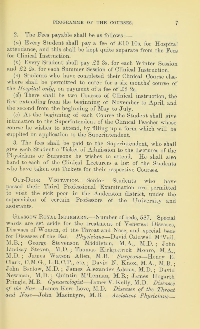 2. The Fees payable shall be as follows :— (a) Every Student shall pay a fee of £10 10s. for Hospital attendance, and this shall be kept quite separate from the Fees for Clinical Instruction. (b) Every Student shall pay £3 3s. for each Winter Session and £2 2s. for each Summer Session of Clinical Instruction. (c) Students who have completed their Clinical Course else- where shall be permitted to enter for a six months’ course of the Hospital only, on payment of a fee of £2 2s. (d) There shall be two Courses of Clinical instruction, the first extending from the beginning of November to April, and the second from the beginning of May to July. (e) At the beginning of each Course the Student shall give intimation to the Superintendent of the Clinical Teacher whose course he wishes to attend, by filling up a form which will be supplied on application to the Superintendent. 3. The fees shall be paid to the Superintendent, who shall give each Student a Ticket of Admission to the Lectures of the Physicians or Surgeons he wishes to attend. He shall also hand to each of the Clinical Lecturers a list of the Students who have taken out Tickets for their respective Courses. Out-Door Visitation.—Senior Students who have passed their Third Professional Examination are permitted to visit the sick poor in the Anderston district, under the supervision of certain Professors of the University and assistants. Glasgow Royal Infirmary.—Number of beds, 587. Special wards are set aside for the treatment of Venereal Diseases, Diseases of Women, of the Throat and Nose, and special beds for Diseases of the Ear. Physicians—David Caldwell M‘Vail M.B. ; George Stevenson Middleton, M.A., M.D. ; John Lindsay Steven, M.D. ; Thomas Kirkpatrick Monro, M.A., M.D. ; James Watson Allen, M.B. Surgeons—Henry E. Clark, C.M.G., L.R.C.P., etc. ; David N. Knox, M.A., M.B. ■ John Barlow, M.D.; James Alexander Adams, M.D. ; David Newman, M.D. ; Quintin M‘Lennan, M.B.; James Hogarth Pringle, M.B. Gynaecologist—James V. Kelly, M.D. Diseases of the Ear—James Kerr Love, M.D. Diseases of the Throat and Nose—John Macintyre, M.B. Assistant Physicians