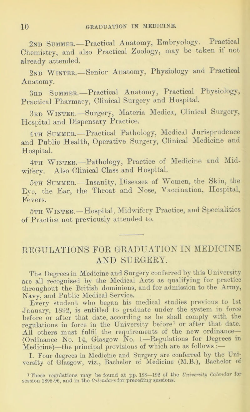 2nd Summer.—Practical Anatomy, Embryology. Practical Chemistry, and also Practical Zoology, may be taken if not already attended. 2nd Winter.—Senior Anatomy, Physiology and Practical Anatomy. 3rd Summer.—Practical Anatomy, Practical Physiology, Practical Pharmacy, Clinical Surgery and Hospital. 3rd Winter.—Surgery, Materia Medica, Clinical Surgery, Hospital and Dispensary Practice. 4th Summer.—Practical Pathology, Medical Jurisprudence and Public Health, Operative Surgery, Clinical Medicine and Hospital. 4th Winter.—Pathology, Practice of Medicine and Mid- wifery. Also Clinical Class and Hospital. 5th Summer.—Insanity, Diseases of Women, the Skin, the Eye, the Ear, the Throat and Nose, Vaccination, Hospital, Fevers. 5tii Winter.—Hospital, Midwifery Practice, and Specialities of Practice not previously attended to. REGULATIONS FOR GRADUATION IN MEDICINE AND SURGERY. The Degrees in Medicine and Surgery conferred by this University are all recognised by the Medical Acts as qualifying for practice throughout the British dominions, and for admission to the Army, Navy, and Public Medical Service. Every student who began his medical studies previous to 1st January, 1892, is entitled to graduate under the system in force before or after that date, according as he shall comply with the regulations in force in the University before1 or after that date. All others must fulfil the requirements of the new ordinance— (Ordinance No. 14, Glasgow No. 1—Regulations for Degrees in Medicine)—the principal provisions of which are as follows :— I. Four degrees in Medicine and Surgery are conferred by the Uni- versity of Glasgow, viz., Bachelor of Medicine (M.B.), Bachelor of 1 These regulations may be found at pp. 1S8—192 of the University Calendar for session 1895-96, and in the Calendars for preceding sessions.