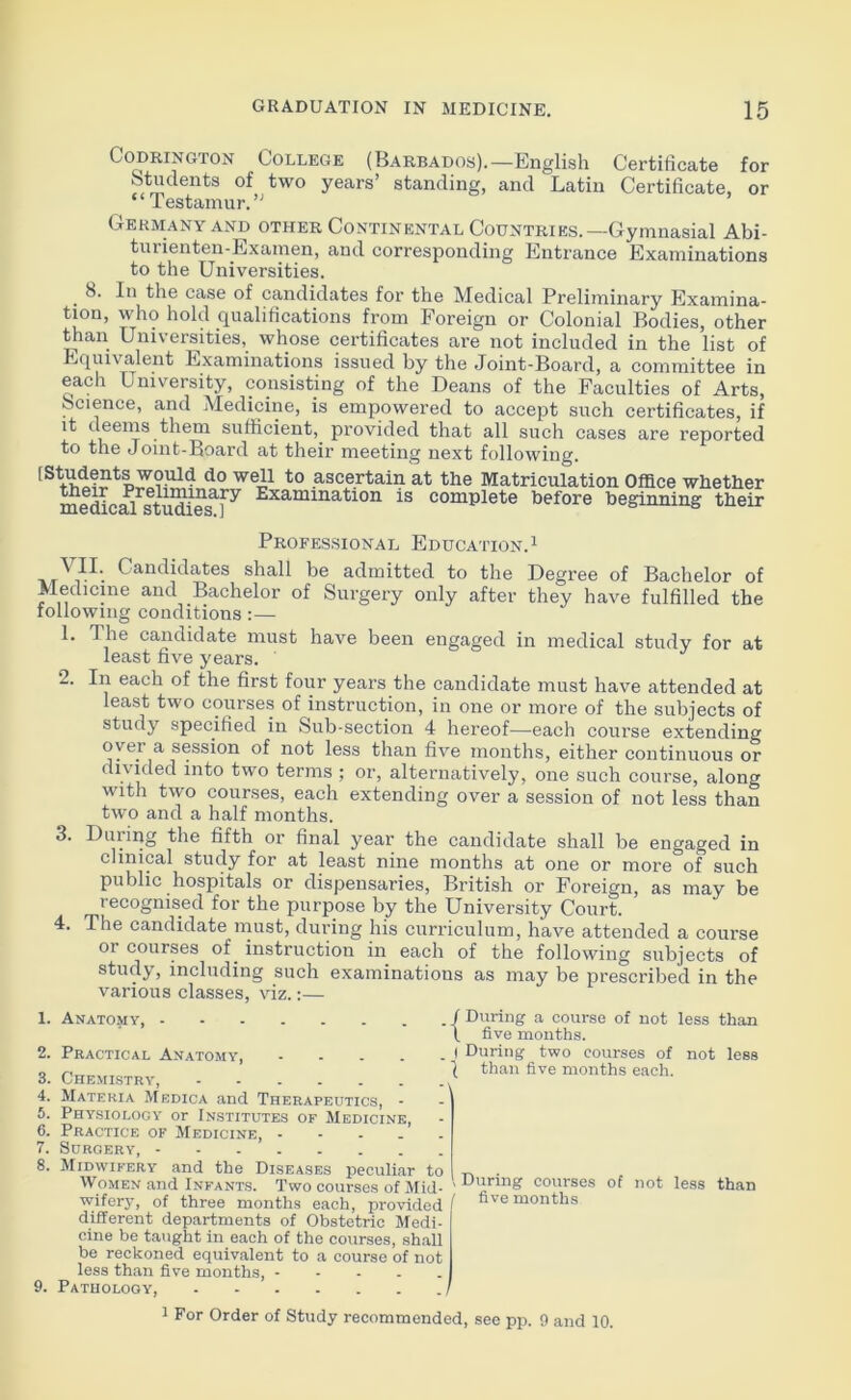 Codrington College (Barbados).—English Certificate for Students of two years’ standing, and Latin Certificate, or “ Testamur.’' Germany and other Continental Countries.— Gymnasial Abi- tui ienten-Examen, and corresponding Entrance Examinations to the Universities. 8. In the case of candidates for the Medical Preliminary Examina- tion, who hold qualifications from Foreign or Colonial Bodies, other than Universities, whose certificates are not included in the list of Equivalent Examinations issued by the Joint-Board, a committee in each University, consisting of the Deans of the Faculties of Arts, Science, and Medicine, is empowered to accept such certificates, if it deems them sufficient, provided that all such cases are reported to the Joint-Board at their meeting next following. d0 wei1 t0 ascertain at the Matriculation Office whether medicMstiidie^f^ Examination is complete before beginning their Professional Education.1 ^ II. Candidates shall be admitted to the Degree of Bachelor of Medicine and Bachelor of Surgery only after they have fulfilled the following conditions:— 1. The candidate must have been engaged in medical study for at least five years. 2. In each of the first four years the candidate must have attended at least two courses of instruction, in one or more of the subjects of study specified in Sub-section 4 hereof—Bach course extending oyer a session of not less than five months, either continuous or divided into two terms ; or, alternatively, one such course, along with two courses, each extending over a session of not less than two and a half months. 3. During the fifth or final year the candidate shall be engaged in clinical study for at least nine months at one or more of such public hospitals or dispensaries, British or Foreign, as may be recognised for the purpose by the University Court. 4. The candidate must, during his curriculum, have attended a course or courses of instruction in each of the following subjects of study, including such examinations as may be prescribed in the various classes, viz.:— 1. Anatomy, - 2. Practical Anatomy, 3. Chemistry, 4. Materia Medica and Therapeutics, - 5. Physiology or Institutes of Medicine, 6. Practice of Medicine, ----- 7. Surgery, 8. Midwifery and the Diseases peculiar to Women and Infants. Two courses of Mid- wifery, of three months each, provided different departments of Obstetric Medi- cine be taught in each of the courses, shall be reckoned equivalent to a course of not less than five months, 9. Pathology, / / During a course of not less than \ five months. I During two courses of not less l than five months each. > During courses of not less than / five months 1 For Order of Study recommended, see pp. 9 and 10.