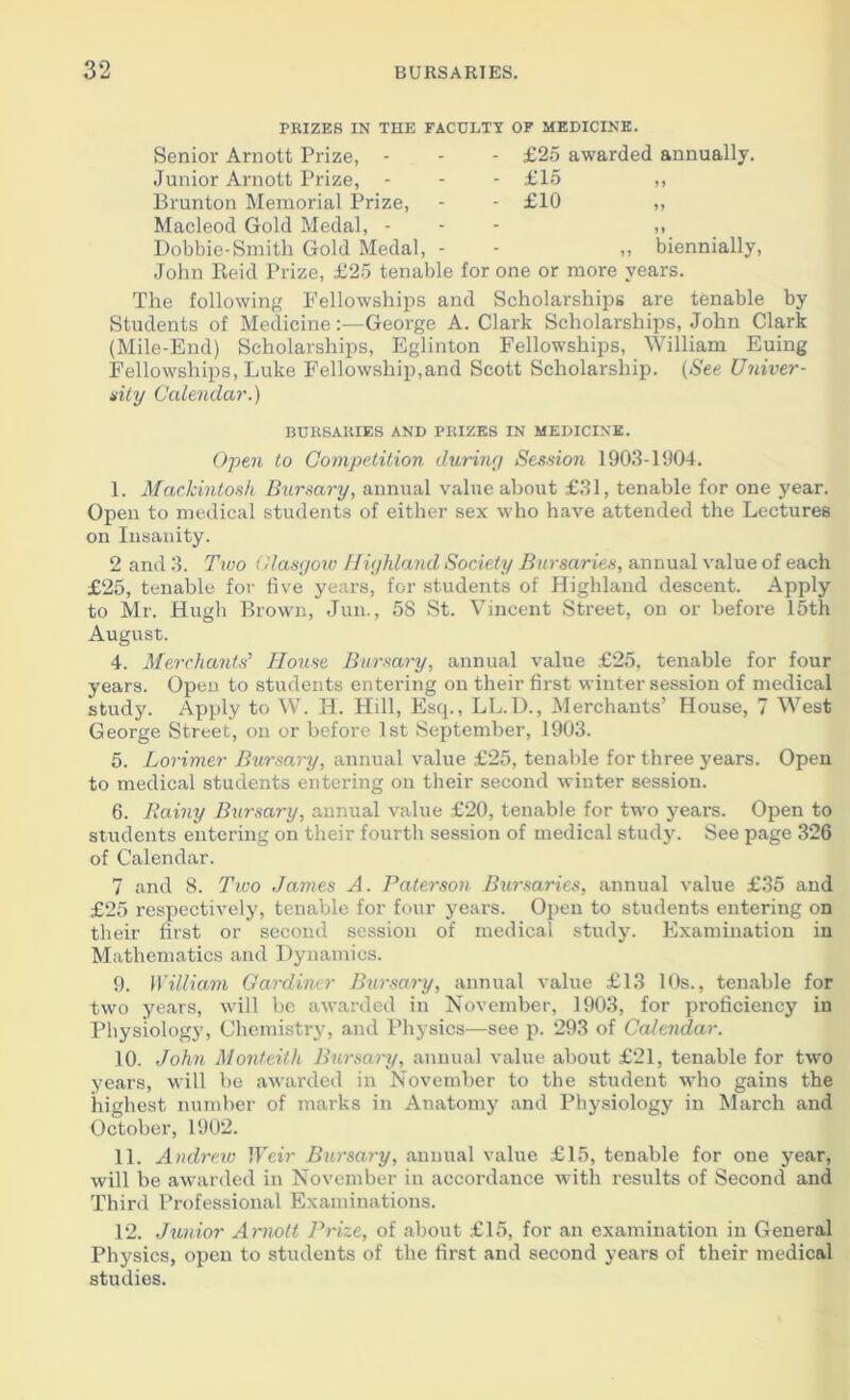 PRIZES IN THE FACULTY OF MEDICINE. Senior Arnott Prize, - Junior Arnott Prize, - Brunton Memorial Prize, Macleod Gold Medal, - Dobbie-Smith Gold Medal, - John Reid Prize, £25 tenable - £25 awarded annually. - £15 „ - £10 »» ,, biennially, one or more years. The following Fellowships and Scholarships are tenable by Students of Medicine:-—George A. Clark Scholarships, John Clark (Mile-End) Scholarships, Eglinton Fellowships, William Euing Fellowships, Luke Fellowship,and Scott Scholarship. (See Univer- sity Calendar.) BURSARIES AND PRIZES IN MEDICINE. Open to Competition during Session 1903-1904. I. Mackintosh Bursary, annual value about £31, tenable for one year. Open to medical students of either sex who have attended the Lectures on Insanity. 2 and 3. Two Glasgow Highland Society Bursaries, annual value of each £25, tenable for five years, for students of Highland descent. Apply to Mr. Hugh Brown, Jun., 58 St. Vincent Street, on or before 15th August. 4. Merchants' House Bursary, annual value £25, tenable for four years. Open to students entei'ing on their first winter session of medical study. Apply to W. H. Hill, Escp, LL.D., Merchants’ House, 7 West George Street, on or before 1st September, 1903. 5. Lorimer Bursary, annual value £25, tenable for three years. Open to medical students entering on their second winter session. 6. Rainy Bursary, annual value £20, tenable for two years. Open to students entering on their fourth session of medical study. See page 326 of Calendar. 7 and 8. Two James A. Paterson Bursaries, annual value £35 and £25 respectively, tenable for four years. Open to students entering on their first or second session of medical study. Examination in Mathematics and Dynamics. 9. William Gardiner Bursary, annual value £13 10s., tenable for two years, will be awarded in November, 1903, for proficiency in Physiology, Chemistry, and Physics—see p. 293 of Calendar. 10. John Monteith Bursary, annual value about £21, tenable for two years, will be awarded in November to the student who gains the highest number of marks in Anatomy and Physiology in March and October, 1902. II. Andrew Weir Bursary, annual value £15, tenable for one year, will be awarded in November in accordance with results of Second and Third Professional Examinations. 12. Junior Arnott Prize, of about £15, for an examination in General Physics, open to students of the first and second years of their medical studies.