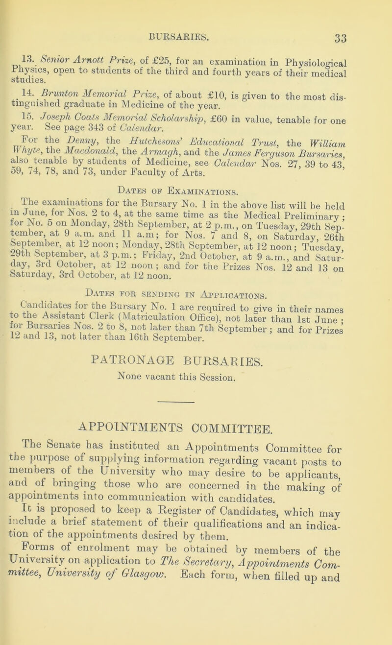 13. Senior Arnott Prize, of £25, for an examination in Physiological Physics, open to students of the third and fourth years of their medical studies. . Id. . Brunton Memorial Prize, of about £10, is given to the most dis- tinguished graduate iii Medicine of the year. 15. Joseph Coats Memorial Scholarship, £60 in value, tenable for one year. See page 343 of Calendar. For the Denny, the Hutchesons’ Educational Trust, the William hytPy the Macdonald, the Armagh, and the James Ferguson Bursaries also^tenable by students of Medicine, see Calendar Nos. 27, 39 to 43’ 59, 74, 78, and 73, under Faculty of Arts. Dates of Examinations. The examinations for the Bursary No. 1 in the above list will be held in June, for Nos. 2 to 4, at the same time as the Medical Preliminary • for No. o on Monday, 28th September, at 2 p.m., on Tuesday, 29th Sep- tember at 9 a.m. and 11 a.m; for Nos. 7 and 8, on Saturday, 26th September, at 12 noon; Monday, 28th September, at 12 noon; Tuesday 29th September, at 3 p.m.; Friday, 2nd October, at 9 a.m., and Satur- day, ord October, at 12 noon; and for the Prizes Nos. 12 and 13 on Saturday, 3rd October, at 12 noon. Dates for sending in Applications. Candidates for the Bursary No. 1 are required to give in their names to the Assistant Clerk (Matriculation Office), not later than 1st June • for Bursaries Nos. 2 to S, not later than 7tli September ; and for Prizes 12 and 13, not later than 16th September. PATRONAGE BURSARIES. None vacant this Session. APPOINTMENTS COMMITTEE. The Senate has instituted an Appointments Committee for the purpose of supplying information regarding vacant posts to members of the University who may desire to be applicants, and of bringing those who are concerned in the making of appointments into communication with candidates. It is proposed to keep a Register of Candidates, which may include a brief statement of their qualifications and an indica- tion of the appointments desired by them. Forms of enrolment may be obtained by members of the University on application to The Secretary, Appointments Com- mittee, University of Glasgow. Each form, when filled up and