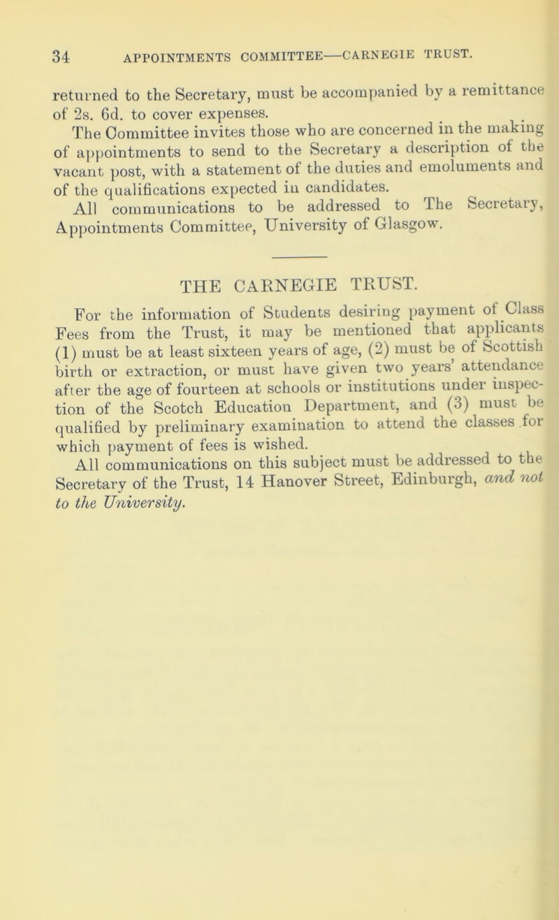 returned to the Secretary, must be accompanied by a remittance of 2s. 6d. to cover expenses. The Committee invites those who are concerned in the making of appointments to send to the Secretary a description of the vacant post, with a statement of the duties and emoluments and of the qualifications expected in candidates. All communications to be addressed to I he Secretaiy, Appointments Committee, University of Glasgow. THE CARNEGIE TRUST. For the information of Students desiring payment of Class Fees from the Trust, it may be mentioned that applicants (1) must be at least sixteen years of age, (2) must be of Scottish birth or extraction, or must have given two years attendance after the age of fourteen at schools or institutions under inspec- tion of the Scotch Education Department, and (3) must be qualified by preliminary examination to attend the classes foi which payment of fees is wished. All communications on this subject must be addressed to the Secretary of the Trust, 14 Hanover Street, Edinburgh, and not to the University.