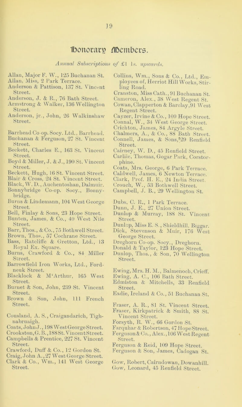 ] 9 ibonorars Members. Annual Subscriptions of £l bs-. upwards. Allan, Major F. W., 125 Buchanan St. Allan, Miss, 2 Park Terrace. Anderson & Pattison, 157 St. Vincent Street. Anderson, J. & R., 76 Bath Street. Armstrong & Walker, 156 Wellington Street. Anderson, jr., John, 26 Walkinshaw Street. Barrhead Co-op. Socy. Ltd., Barrhead. Buchanan & Ferguson, 27 St. Vincent Street. Beckett, Charles E., 165 St. Vincent Street. Boyd & Miller, J. & .J., 190 St. Vincent Street. Beckett, Hugh, 16 St. Vincent Street. Blair & Cross, 24 St. Vincent Street. Black, W. D., Auchentoshau, Dalmuir. Bonnybridge Co-op. Socy., Bonny- bridge. Burns & Lindernann, 104 West George Street. Bell, Finlay & Sons, 25 Hope Street. Bunten, James, & Co., 40 West Nile Street. Barr, Thos., & Co., 75 Bothwell Street. Brown, Thos., 57 Cochrane Street. Bass, Ratcliffe & Gretton, Ltd., 15 Royal Ex. Square. Burns, Crawford & Co., 84 Miller Street. Barrowfield Iron Works, Ltd., Ford- neuk Street. Blacklock & M'Arthur, 165 West Street. Burnet & Son, John, 259 St. Vincent Street. Brown & Son, John, 111 French Street. Cousland, A. S., Craigandarich, Tigh- nabruaigh. Coats, John J., 198 Wrest George Street. Crook ston, G. B., 188 S t. Vin cen t Street. Campbells & Prentice, 227 St. Vincent Street. Crawford, Duff & Co., 12 Gordon St. Craig, J ohn A., 27 W est George Street. Clark & Co., Wm., 141 West George Street. Collins, Wm., Sons & Co., Ltd., Em- ployees of, Herriot Hill Works, Stir- ling Road. Cranston, Miss Cath., 91 Buchanan St. Cameron, Alex., 58 West Regent St. Cowan, Clapperton & Barclay,91 West Regent Street. Cayzer, Irvine & Co., 109 Hope Street. Connal, W., 34 West George Street. Crichton, James, 84 Argyle Street. Chalmers, A., & Co., 88 Bath Street. Connell, James, & Sons,*29 Renfield Street. Cairney, W. D., 45 Renfield Street. Carlile, Thomas, Gogar Park, Corstor- phine. Coats, Mrs. George, 6 Park Terrace. Caldwell, James, 6 Newton Terrace. Clark, Prof. H. E., 24 India Street. Crouch, W., 55 Bothwell Street. Campbell, J. B., 29 Wellington St. Dubs, C. R., 1 Park Terrace. Dunn, J. E., 27 Union Street. Dunlop & Murray, 188 St. Vincent Street. Dunlop, MissE. S., Shieldhill. Biggar. Dick, Stevenson & Muir, 176 West George Street. Dreghorn Co-op. Socy., Dreghoru. Donald & Taylor, 125 Hope Street. Dunlop, Thos., & Son, 70 Wellington Street. Ewing, Mrs. H. M., Balraenoch, Crieff. Ewing, A. C., 106 Bath Street. Edmiston & Mitchells, 55 Renfield Street. Eadie, Ireland & Co., 51 Buchanan St. Fraser, A. R., 81 St. Vincent Street. Fraser, Kirkpatrick & Smith. 88 St. Vincent Street. Forsyth, R. W., 66 Gordon St. Farquhar & Robertson, 47 HopeStreet. Ferguson& Co., Alex., 106 West Regent Street. Ferguson & Reid, 109 Hope Street. Ferguson & Son, James, Cadogan St. Gow, Robert, Cairndowan, Dowanhill. Gow, Leonard, 45 Renfield Street.