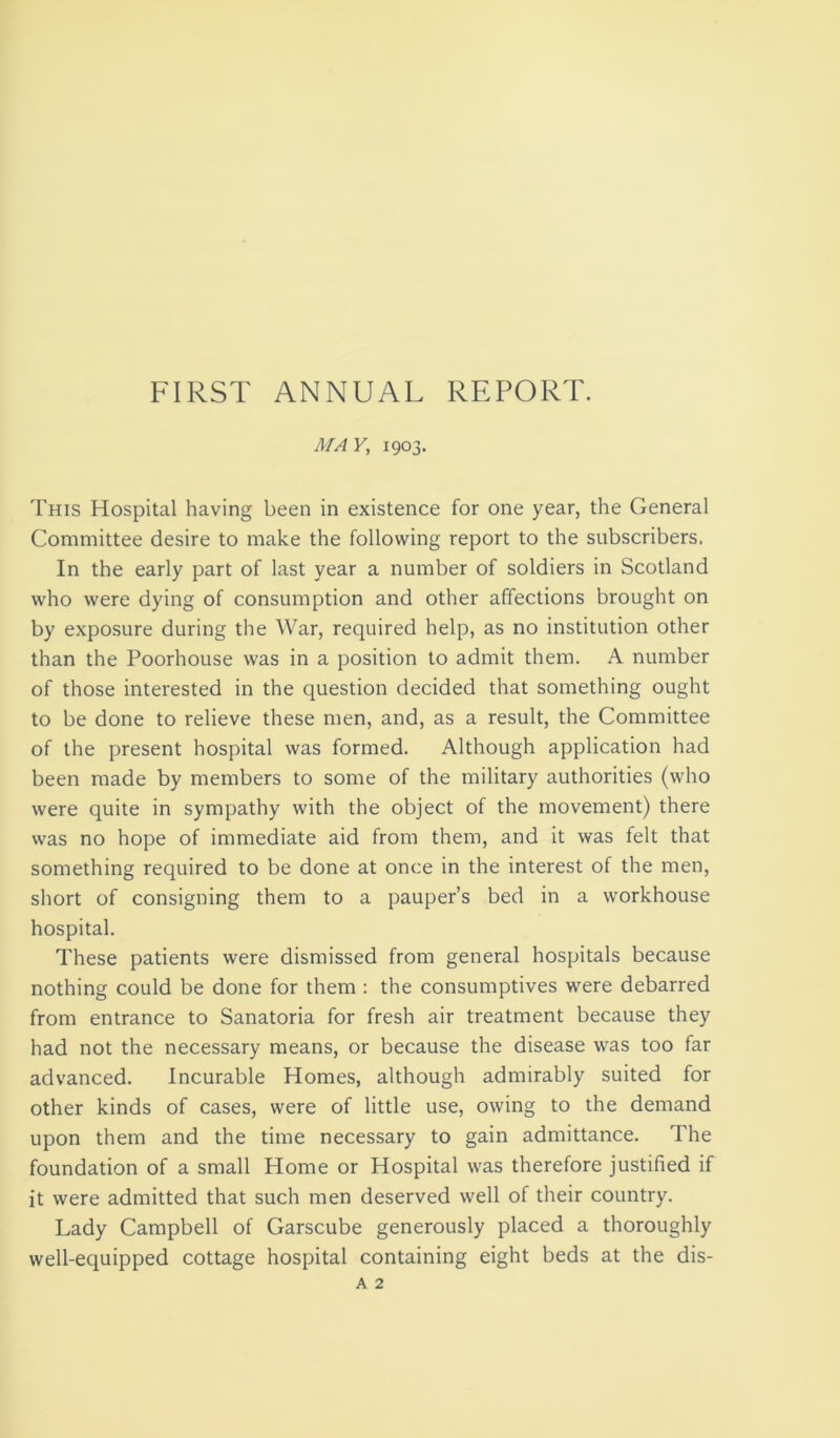 FIRST ANNUAL REPORT. MA V, 1903. This Hospital having been in existence for one year, the General Committee desire to make the following report to the subscribers. In the early part of last year a number of soldiers in Scotland who were dying of consumption and other affections brought on by exposure during the War, required help, as no institution other than the Poorhouse was in a position to admit them. A number of those interested in the question decided that something ought to be done to relieve these men, and, as a result, the Committee of the present hospital was formed. Although application had been made by members to some of the military authorities (who were quite in sympathy with the object of the movement) there was no hope of immediate aid from them, and it was felt that something required to be done at once in the interest of the men, short of consigning them to a pauper’s bed in a workhouse hospital. These patients were dismissed from general hospitals because nothing could be done for them : the consumptives were debarred from entrance to Sanatoria for fresh air treatment because they had not the necessary means, or because the disease was too far advanced. Incurable Homes, although admirably suited for other kinds of cases, were of little use, owing to the demand upon them and the time necessary to gain admittance. The foundation of a small Home or Hospital was therefore justified if it were admitted that such men deserved well of their country. Lady Campbell of Garscube generously placed a thoroughly well-equipped cottage hospital containing eight beds at the dis-