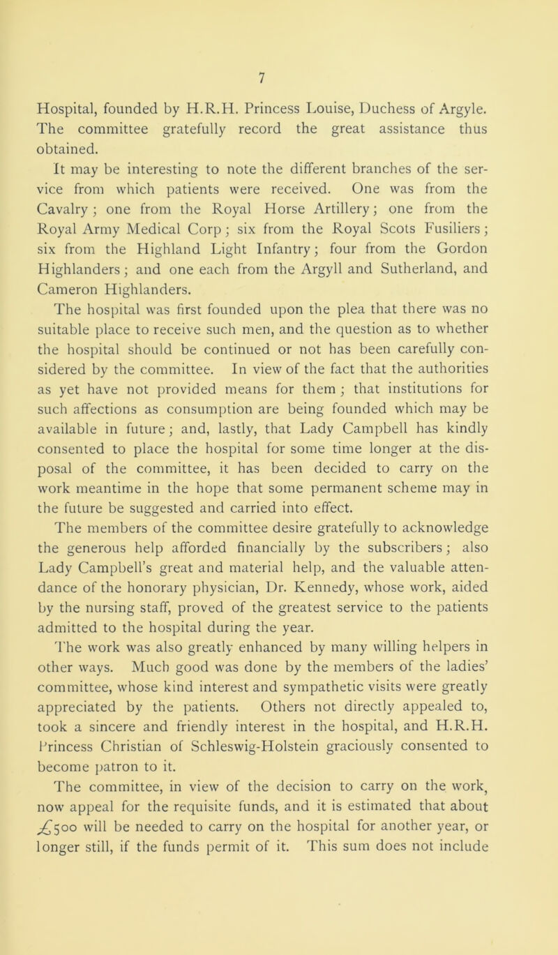 Hospital, founded by H.R.H. Princess Louise, Duchess of Argyle. The committee gratefully record the great assistance thus obtained. It may be interesting to note the different branches of the ser- vice from which patients were received. One was from the Cavalry; one from the Royal Horse Artillery; one from the Royal Army Medical Corp; six from the Royal Scots Fusiliers; six from the Highland Light Infantry; four from the Gordon Highlanders; and one each from the Argyll and Sutherland, and Cameron Highlanders. The hospital was first founded upon the plea that there was no suitable place to receive such men, and the question as to whether the hospital should be continued or not has been carefully con- sidered by the committee. In view of the fact that the authorities as yet have not provided means for them ; that institutions for such affections as consumption are being founded which may be available in future; and, lastly, that Lady Campbell has kindly consented to place the hospital for some time longer at the dis- posal of the committee, it has been decided to carry on the work meantime in the hope that some permanent scheme may in the future be suggested and carried into effect. The members of the committee desire gratefully to acknowledge the generous help afforded financially by the subscribers; also Lady Campbell’s great and material help, and the valuable atten- dance of the honorary physician, Dr. Kennedy, whose work, aided by the nursing staff, proved of the greatest service to the patients admitted to the hospital during the year. The work was also greatly enhanced by many willing helpers in other ways. Much good was done by the members of the ladies’ committee, whose kind interest and sympathetic visits were greatly appreciated by the patients. Others not directly appealed to, took a sincere and friendly interest in the hospital, and H.R.H. Princess Christian of Schleswig-Holstein graciously consented to become patron to it. The committee, in view of the decision to carry on the work, now appeal for the requisite funds, and it is estimated that about ^500 will be needed to carry on the hospital for another year, or longer still, if the funds permit of it. This sum does not include