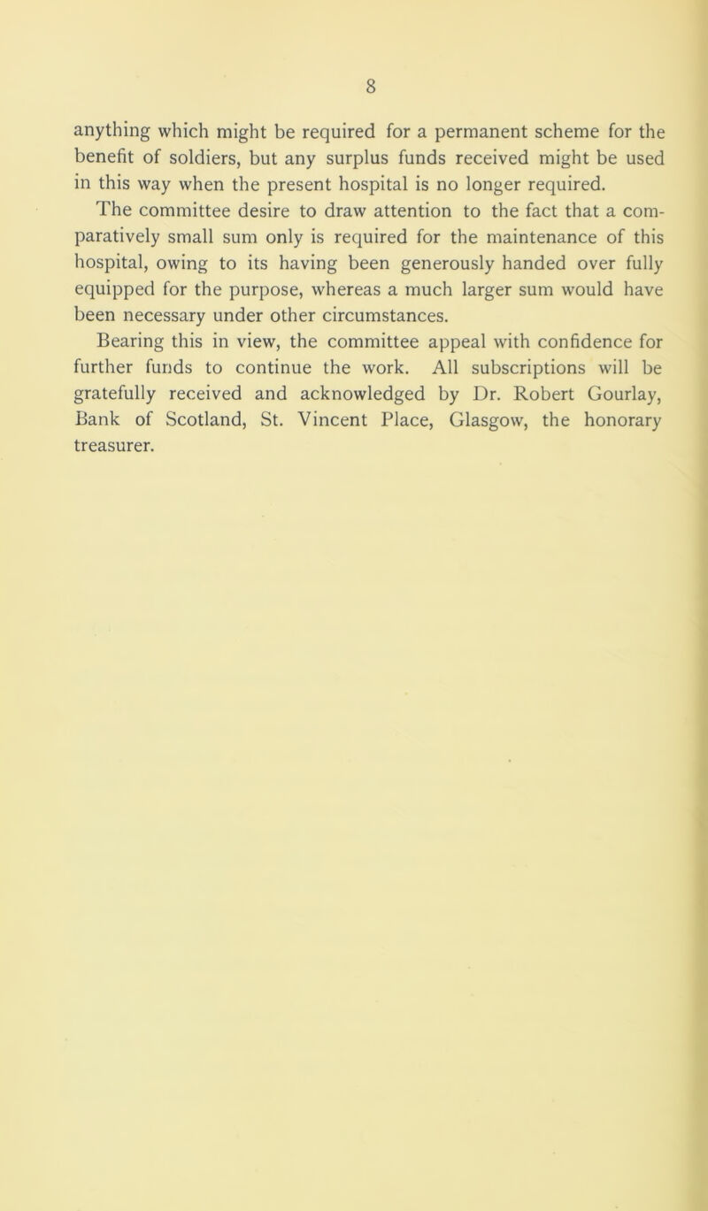 anything which might be required for a permanent scheme for the benefit of soldiers, but any surplus funds received might be used in this way when the present hospital is no longer required. The committee desire to draw attention to the fact that a com- paratively small sum only is required for the maintenance of this hospital, owing to its having been generously handed over fully equipped for the purpose, whereas a much larger sum would have been necessary under other circumstances. Bearing this in view, the committee appeal with confidence for further funds to continue the work. All subscriptions will be gratefully received and acknowledged by Dr. Robert Gourlay, Bank of Scotland, St. Vincent Place, Glasgow, the honorary treasurer.