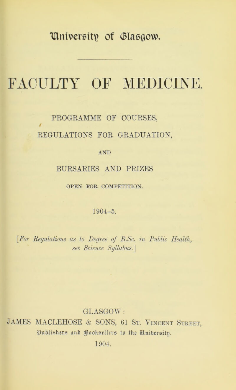 TTliuvcrsttv Of (Blaegow. FACULTY OF MEDICINE. PROGRAMME OF COURSES, / REGULATIONS FOR GRADUATION, AND BURSARIES AND PRIZES OPEN FOR COMPETITION. 1904-5. [For Regulations as to Degree of B.Sc. in Public Health, see Science Syllabus.^ GLASGOW : JAMES MACLEHOSE & SONS, 61 St. Vincent Street, IJubli&hrrs anb booksellers to the Itnibcrstto. 1904.