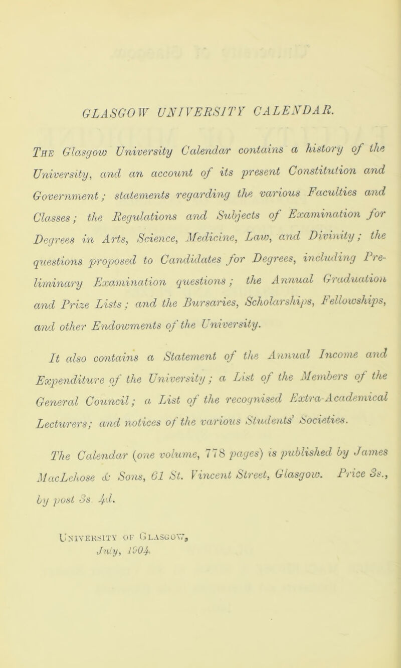GLASGOW UNIVERSITY CALENDAR. The Glasgow University Calendar contains a history of the University, and an account of its present Constitution and Government; statements regarding the various Faculties and Classes; the Regulations and Subjects of Examination for Degrees in Arts, Science, Medicine, T.aw, and Divinity; the questions pi^'oposed to Candidates for Degrees, including 11 e- liminary Examination questions; the Annual Graduation and Prize Lists; and the Bursaries, Scholarships, Fellowshijjs, and other Endowments of the University. It also contains a Statement of the Annual Income and Expenditure oj the L niversity; a List of the Members oj the General Council; a List oJ the recognised Extra-Academical Lecturers; and notices of the various Students' Societies. The Calendar {one volume, 778 p«(/es) is published by James MacLchose cO Sons, 01 St. incent Street, Glasgow. I v ice Ss., by jiust os 4-d. L’mvek^^itv ui' GL.vSl;o^7J July, i'oOf