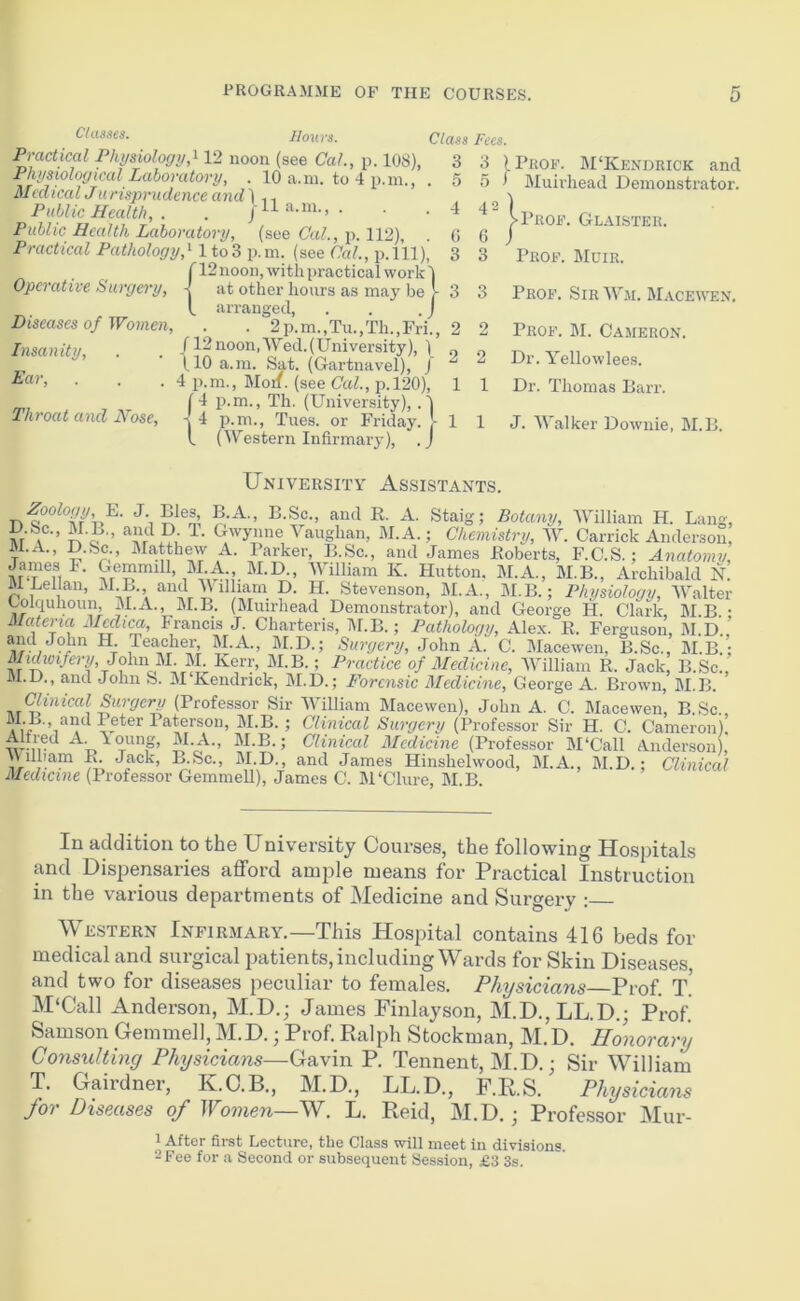 Classes. IIouvs. Practical Physiology,^ 12 noon (see Cal., p. 108), Physiological Laboratory, . 10 a.in. to 4 p.ni Medical J iirisprudence and In Public Hecdth, . . jH a.m., . Public Health Laboratory, (see Cal., p. 112), Practical Pathology,'- lto3 p.m. (see Ccd., p.lll), [ 12 noon, with practical work' Operative Surgery, -j at other hours as may be t arranged. Diseases of Women, . . 2p.m.,Tu.,Th.,Frh, /12noon,Wed.(University), ) (10 a.in. Sat. (Gartnavel), J . 4 p.m., Mon. (see Cal., p.l20). Insanity, Ear. Throat and Nose, 14 p.m., -[ 4 p.m. I (Wes Th. (University), Tues. or Friday. Class Fees. 3 3 I Prof. M‘Kendrick and 5 5) Muirhead Demonstrator. 4 42 (! 6 3 3 3 3 2 2 2 2 1 1 estern Infirmary' Prof. Glaister. Prof. Mcir. Prof. SirWm. Macewen. Prof. M. Cameron. Dr. Yellowlees. Dr. Thomas Barr. 1 1 J. Walker Downie, IM.B. University Assistants. E. J. Bles B A., B.Sc., and R. A. Staig; Botany, William H. Lang, Ml’ o •’ Vaughan, M.A.; Chemistry, W. Garrick Anderson, M.A., D.Sc., JMcatthew A. Parker, B.Sc., and James Roberts, F.C.S.; Anatomy, K. Hutton. M.A., M.B., Archibald n! M Lellan, M B. and V illiam D. H. Stevenson, M.A., M.B.; Physiology, Walter Colquhoun, M.A., M.B. (Muirhead Demonstrator), and George H. Clark, M B • Matena Mcclica, Francis J. Charteris, IM.B.; Pathology, Alex. R. Ferguson, M.D.,’ and John H Teacher, M.A., M.D.; Surgery, John A. C. Macewen, B.Sc., M.B.; John M. M Kerr^ M.B.; Practice of Medicine, AVilliam R. Jack, B.Sc., M.D., and John S. M Kendrick, M.D.; Forensic Medicine, George A. Brown, M.B. Clinical Surgery (Professor Sir William Macewen), John A. C. Macewen, B Sc M B., and Peter Paterson, M.B.; Clhncal Surgery (Professor Sir H. C. Cameron); Alfred A. \oung, M.A., M.B.; Clinical Medicine (Professor M‘Call Anderson), \\ ilham R Jack, B.Sc., M.D., and James Hinshelwood, M.A., M.D.; Clinical Medicine (Professor GemmeU), James C. M'Clure, M.B In addition to the University Courses, the following Hospitals and Dispensaries afford ample means for Practical Instruction in the various departments of Medicine and Surgery : WE.STERN Infirmary.—This Hospital contains 416 beds for medical and surgical patients, including Wards for Skin Diseases and two for diseases peculiar to females. Physicians—Prof. T.' M‘Call Anderson, M.D.; James Finlayson, M.D.,LL.D.; Prof. Samson Gemmell, M.D.; Prof. Ralph Stockman, M.D. Honorary Consulting Physicians—Gavin P. Tennent, M.D.; Sir William T. Gairdner, K.O.B., M.D., LL.D., F.RS. Physicians for Diseases of Women—W. L. Reid, M.D.; Professor Mur- 1 After first Lecture, the Class will meet in divisions. 2 Pee for a Second or subsequent Session, £3 3s.