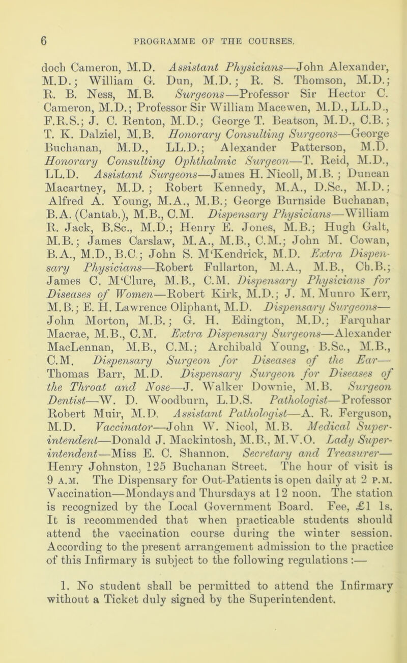 docL Cameron, M.D. Assistant Physicians—John Alexander, M.D.; William G, Dun, M.D.; R. S. Thomson, M.D.; R. B. Ness, M.B. Surgeons—Professor Sir Hector C. Cameron, M.D.; Professor Sir William Macewen, M.D., LL.D., F.R.S.; J. C. Renton, M.D.; George T. Beatson, M.D., C.B.; T. K. Dalziel, M.B. Honorary Consulting Surgeons—George Buchanan, M.D., LL.D.; Alexander Patterson, M.D. Honorary Consulting Oflithahnic Surgeon—T. Reid, M.D., LL.D. Assistant Surgeons—James H. Nicoll, M.B. ; Duncan Macartney, M.D. ; Robert Kennedy, M.A., D.Sc., M.D.; Alfred A. Young, M.A., M.B.; George Burnside Buchanan, B.A. (Cantab.), M.B., C.M. Disyensary Physicians—William R. Jack, B.Sc., M.D.; Henry E. Jones, M.B.; Hugh Galt, M.B.; James Carslaw, M.A., M.B., C.INI.; John M. Cowan, B. A., M.D.jB.C,; John S. M‘Kendrick, M.D. Extra Dispen- sary Physicians-—^Robert Fullarton, M.A., M.B., Cb.B.; James C. M'Clure, M.B., C.M. Dispensary Physicians for Diseases of Women—Robert Kirk, M.D.; J. M. Munro Kerr, M.B.; E. H. Lawrence Oliphant, M.D. Dispensary Surgeons— John Morton, M.B.; G. H. Edington, M.D.; Farquhar Macrae, M.B., C.M. Extra Dispensary Surgeons—Alexander MacLennan, M.B., C.M.; Archibald Young, B.Sc., M.B., C. M. Dispensary Surgeon for Diseases of the Ear— Thomas Barr, M.D. Dispensary Surgeon for Diseases of the Throat and Nose—J. Walker Downie, M.B. Surgeon Dentist—W. D. Woodburn, L.D.S. Pathologist—Professor Robert Muir, M.D, Assistant Pathologist—A. R. Ferguson, M.D. Vaccinator—John W. Nicol, M.B. Medical Super- intendent—Donald J. Mackintosh, M.B., M.Y.O. Lady Super- intendent—Miss E. C. Shannon. Secretary and Treasurer— Henry Johnston, 125 Buchanan Street. The hour of visit is 9 A.M. The Dispensary for Out-Patients is open daily at 2 p.m. Vaccination—Mondays and Thursdays at 12 noon. The station is recognized by the Local Government Board. Fee, <£1 Is. It is recommended that when practicable students should attend the vaccination course during the winter session. According to the present arrangement admission to the practice of this Infirmary is subject to the following regulations :— 1. No student shall be pennitted to attend the Infirmary without a Ticket duly signed by the Superintendent.
