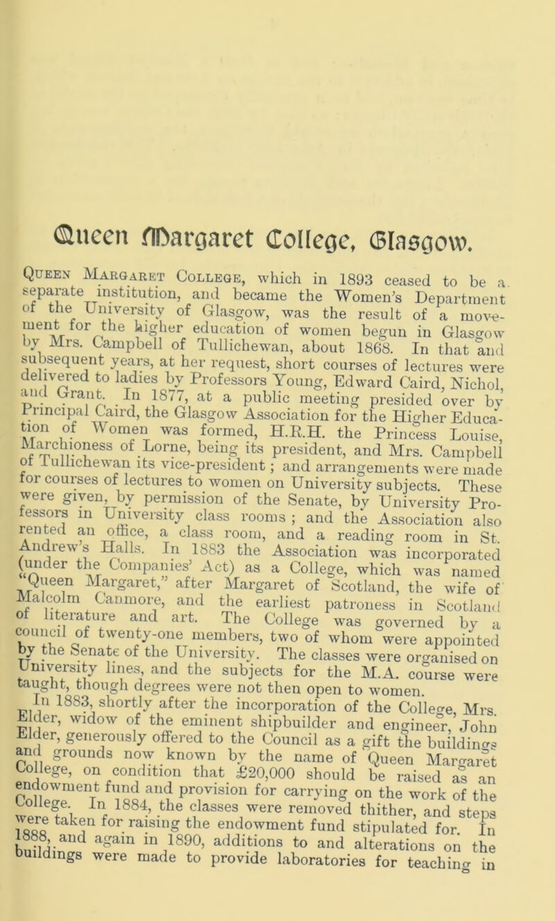 ©ncen HDargaret College, (Blasgovo. Queen Margaret College, which in 1893 ceased to be a separate institution, and became the Women’s Department of the University of Glasgow, was the result of a move- ment for the higher education of women begun in Glasgow by Mrs. Campbell of Tullichewan, about 1868. In that and subsequent years, at her request, short courses of lectures were delivered to ladies by Professors Young, Edward Caird, Nichol and Grant In 1877, at a public meeting presided over by Principal Caird, the Glasgow Association for the Higher Educa- vr°n i°-f Wom®II was formed, H.R.H. the Princess Louise, t%Cu-01less of.Lorne> being its president, and Mrs. Campbell ot lulhchewan its vice-president; and arrangements were made foi courses of lectures to women on University subjects. These were given by permission of the Senate, by University Pro- fessors in University class rooms ; and the Association also rented an office, a class room, and a reading room in St. Andrew s Halls. In 1883 the Association was incorporated (under the Companies’ Act) as a College, which was named Queen Margaret,’ after Margaret of Scotland, the wife of Malcolm Canmore, and the earliest patroness in Scotland of literature and art. The College was governed by a conned of twenty-one members, two of whom were appointed by the Senate of the University. The classes were organised on University lines and the subjects for the M.A. course were taught, though degrees were not then open to women. In 1883, shortly after the incorporation of the College Mrs E der, widow of the eminent shipbuilder and engineer, John Elder, generously offered to the Council as a gift the building and grounds now known by the name of Queen Margaret College, on condition that £20,000 should be raised as an endowment fund and provision for carrying on the work of the College In 1884, the classes were removed thither, and steps vere taken for raising the endowment fund stipulated for. In 1888, and again in 1890, additions to and alterations on the buildings were made to provide laboratories for teaching in