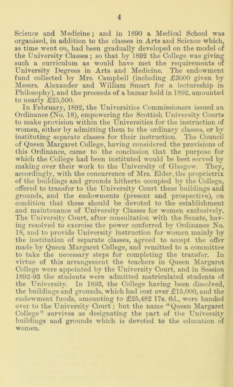 Science and Medicine; and in 1890 a Medical School was organised, in addition to the classes in Arts and Science which, as time went on, had been gradually developed on the model of the University Classes ; so that by 1892 the College was giving such a curriculum as would have met the requirements of University Degrees in Arts and Medicine. The endowment fund collected by Mrs. Campbell (including £3000 given by Messrs. Alexander and William Smart for a lectureship in Philosophy), and the proceeds of a bazaar held in 1892, amounted to nearly £25,500. In February, 1892, the Universities Commissioners issued an Ordinance (No. 18), empowering the Scottish University Courts to make provision within the Universities for the instruction of women, either by admitting them to the ordinary classes, or by instituting separate classes for their instruction. The Council of Queen Margaret College, having considered the provisions of this Ordinance, came to the conclusion that the purpose for which the College had been instituted would be best served by making over their work to the University of Glasgow. They, accordingly, with the concurrence of Mrs. Elder, the proprietrix of the buildings and grounds hitherto occupied by the College, offered to transfer to the University Court these buildings and grounds, and the endowments (present and prospective), on condition that these should be devoted to the establishment and maintenance of University Classes for women exclusively. The University Court, after consultation writh the Senate, hav- ing resolved to exercise the power conferred by Ordinance No. 18, and to provide University instruction for women mainly by the institution of separate classes, agreed to accept the offer made by Queen Margaret College, and remitted to a committee to take the necessary steps for completing the transfer. In virtue of this arrangement the teachers in Queen Margaret College were appointed by the University Court, and in Session 1892-93 the students were admitted matriculated students of the University. In 1893, the College having been dissolved, the buildings and grounds, which had cost over £15.000, and the endowment funds, amounting to £25,482 17s. 6d., were handed over to the University Court; but the name “Queen Margaret College''’ survives as designating the part of the University buildings aud grounds which is devoted to the education of women.