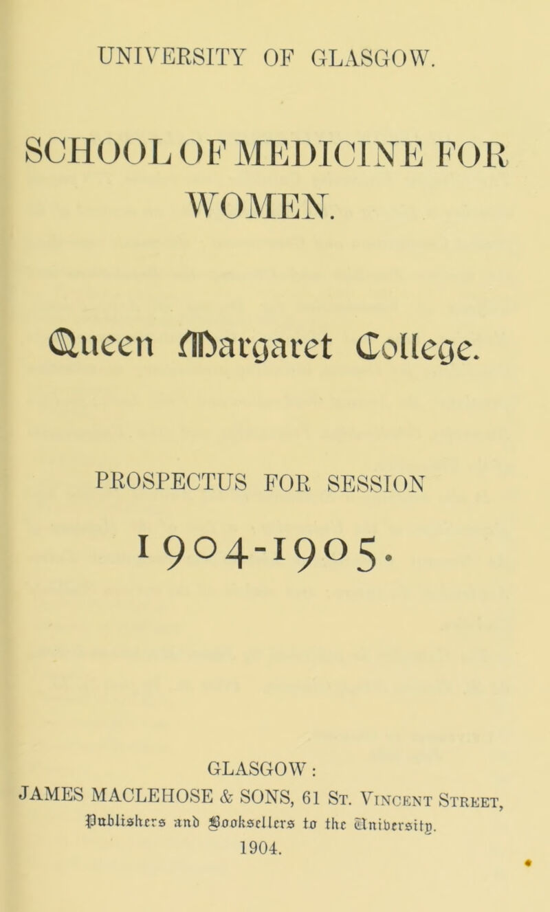 SCHOOL OF MEDICINE FOR WOMEN. (Slueen flfoargaret College. PROSPECTUS FOR SESSION 1904-1905. GLASGOW: JAMES MACLEHOSE & SONS, 61 St. Vincent Street, publishers anb booksellers to the Snibersttg.