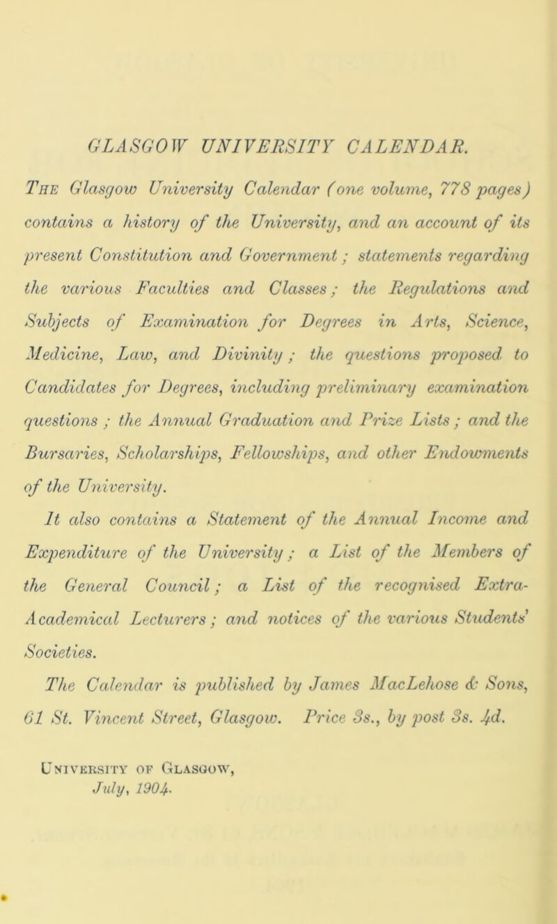 GLASGOW UNIVERSITY CALENDAR, The Glasgow University Calendar (one volume, 778 pages) contains a history of the University, and an account of its present Constitution and Government; statements regarding the various Faculties and Classes; the Regulations and Subjects of Examination for Degrees in Arts, Science, Medicine, Law, and Divinity; the questions proposed, to Candidates for Degrees, including preliminary examination questions ; the Annual Graduation and Prize Lists ; and the Bursaries, Scholarships, Fellowships, and other Endowments of the University. It also contains a Statement of the Annual Income and Expenditure of the University; a List of the Members of the General Council; a List of the recognised Extra- A cademical Lecturers ; and notices of the various Students' Societies. The Calendar is published by James MacLehose <£’ Sons, 61 St. Vincent Street, Glasgow. Price 3s., by post 3s. 1/d. University of Glasgow, July, 1904-
