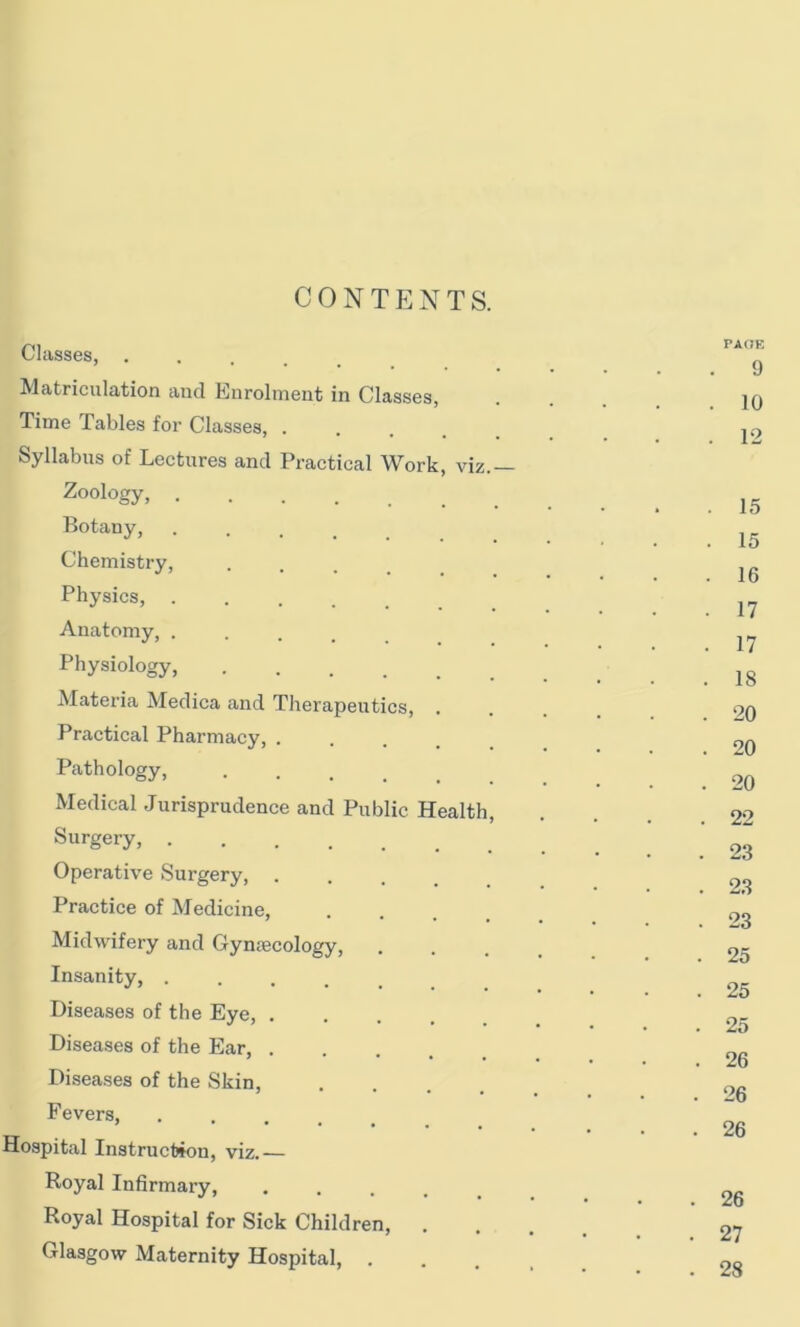 Classes, . Matriculation and Enrolment in Classes, Time Tables for Classes, .... Syllabus of Lectures and Practical Work, viz Zoology, ...... Botany, Chemistry, Physics, .... Anatomy, .... Physiology, Materia Medica and Therapeutics, . Practical Pharmacy, . Pathology, Medical Jurisprudence and Public Health Surgery, Operative Surgery Practice of Medicine, Midwifery and Gynaecology, Insanity, .... Diseases of the Eye, . Diseases of the Ear, . Diseases of the Skin, Fevers, .... Hospital Instruction, viz.— Royal Infirmary, .... Royal Hospital for Sick Children, . Glasgow Maternity Hospital, .