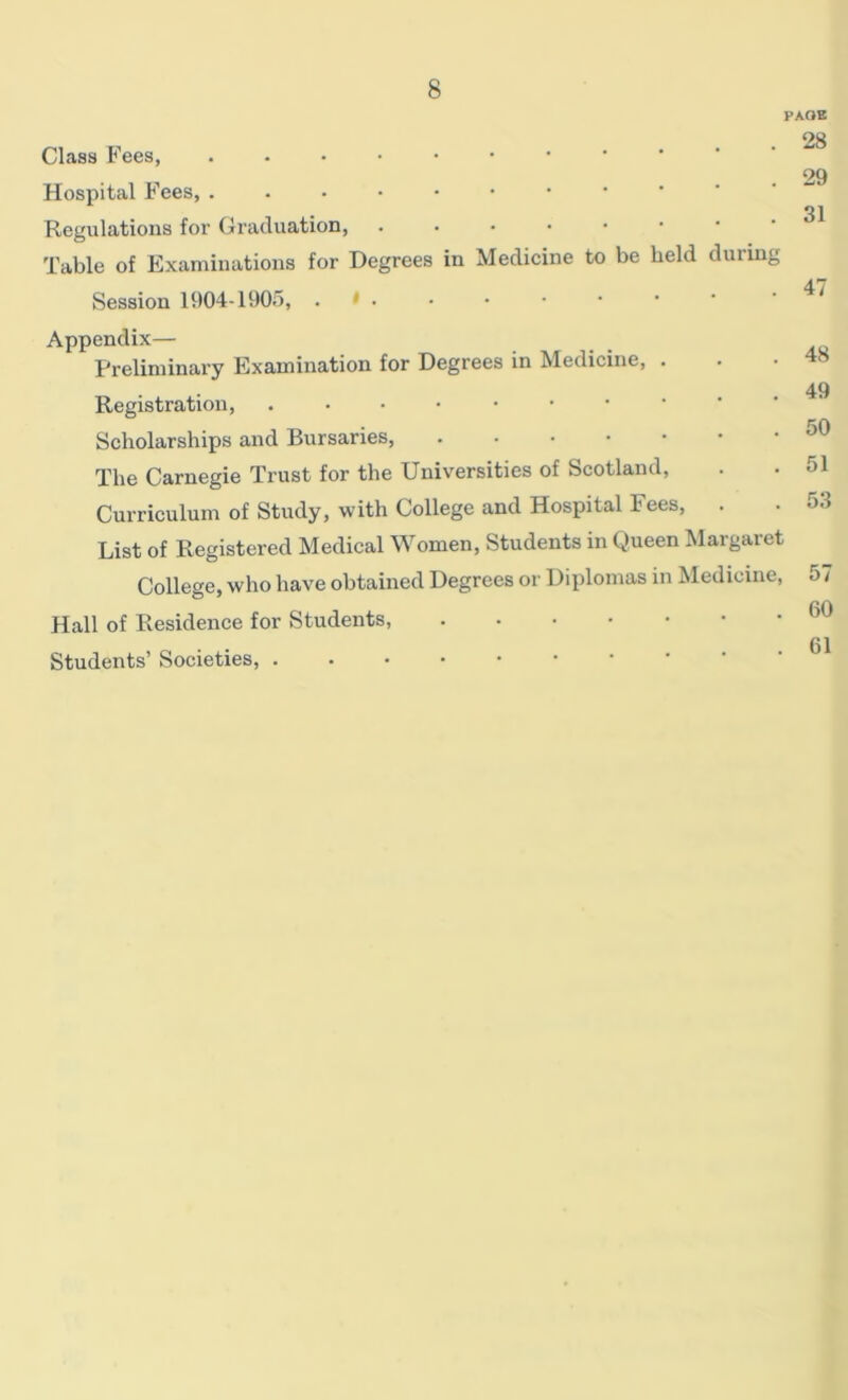 Class Fees, Hospital Fees, ..••••• Regulations for Graduation, • Table of Examinations for Degrees in Medicine to be held during Session 1904-1905, . ' • PAGE 28 29 31 47 Appendix— Preliminary Examination for Degrees in Medicine, . Registration, ••••••• Scholarships and Bursaries, The Carnegie Trust for the Universities of Scotland, Curriculum of Study, with College and Hospital Fees, . List of Registered Medical Women, Students in Queen Margaret College, who have obtained Degrees or Diplomas in Medicine, Hall of Residence for Students, Students’ Societies, . 48 49 50 51 53 57 60 . 61