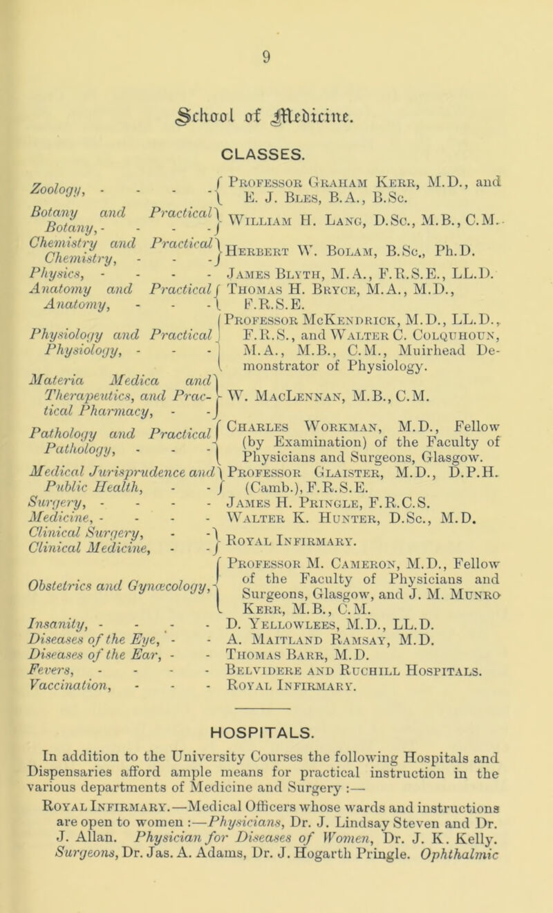 .School of Jftebirine. Zoology, Botany and Practical Botany, - ' . -/ Chemistry and Practical1 Chemistry, Physics, • Anatomy and Pract iced j Anatomy, -l 1 Physiology and Practical J Physiology, - • 'I CLASSES. f Professor Graham Kerr, M.D., and \ E. J. Bles, B.A., B.Sc. Herbert W. Bolam, B.Sc., Ph.D. James Blyth, M.A., F.B.S.E., LL.l). Thomas H. Bryce, M.A., M.H., E. R.S.E. | Professor McKenhrick, M.D., LL.D.r F. R.S., and Walter C. Colqithoun, M.A., M.B., C.M., Muirhead De- monstrator of Physiology. Materia Medica and'l Therapeutics, and Prac- - W. MacLennan, M.B., C.M. tical Pharmacy, - - J j t n ,• j [ Charles Workman, M.D., Fellow Pathology and Practical J ,, T?.VQr„;riQt;„ri\ Pathology, (by Examination) of the Faculty of [ Physicians and Surgeons, Glasgow. Medical Jurisprudence and\ Professor Glaister, M.D., D.P.H. Public Health, Surgery, - Medicine, - Clinical Surgery, Clinical Medicine, / (Camb.), F.R.S.E. - James H. Pringle, F.R.C.S. - Walter K. Hunter, D.Sc., M.D. j Royal Infirmary. f Professor M. Cameron, M.D., Fellow Obstetrics and Gynaecology,\ c'f the Fac,ulty of P!1^\eiaifr aud a Surgeons, Glasgow, and J. M. Munro l Kerr, M.B., C.M. Insanity, - - - D. Yellowlees, M.D., LL.D. Diseases of the Eye, • - A. Maitland Ramsay, M.D. Diseases of the Ear, - - Thomas Barr, M. D. Fevers, - Belvidere and Ruchill Hospitals. Vaccination, • - - Royal Infirmary. HOSPITALS. In addition to the University Courses the following Hospitals and Dispensaries afford ample means for practical instruction in the various departments of Medicine and Surgery :— Roy'al Infirmary.—Medical Officers whose wards and instructions are open to women :—Physicians, Dr. J. Lindsay Steven and Dr. J. Allan. Physician for Diseases of Women, Dr. J. K. Kelly. Surgeons, Dr. Jas. A. Adams, Dr. J. Hogarth Pringle. Ophthalmic