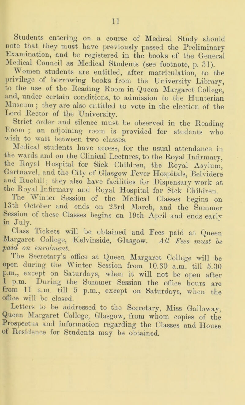 Students entering on a course of Medical Study should note that they must have previously passed the Preliminary Examination, and be registered in the books of the General Medical Council as Medical Students (see footnote, p. 31). \\ omen students are entitled, after matriculation, to the privilege of borrowing books from the University Library, to the use of the Reading Room in Queen Margaret College, and, under certain conditions, to admission to the Hunterian Museum; they are also entitled to vote in the election of the Lord Rector of the University. Strict order and silence must be observed in the Reading Room ; an adjoining room is provided for students who wish to wait between two classes. Medical students have access, for the usual attendance in the wards and on the Clinical Lectures, to the Royal Infirmary, the Royal Hospital for Sick Children, the Royal Asylum, Gartnavel, and the City of Glasgow Fever Hospitals, Belvidere and Ruchill • they also have facilities for Dispensary work at the Royal Infirmary and Royal Hospital for Sick Children. 1 he W inter Session of the Medical Classes begins on 13th October and ends on 23rd March, and the Summer Session of these Classes begins on 19th April and ends early in July. Class Tickets will be obtained and Fees paid at Queen Margaret College, Kelvinside, Glasgow. All Fees must be yaid on enrolment. rIhe Secretary’s office at Queen Margaret College will be open during the Winter Session from 10.30 a.m. till 5.30 p.m., except on Saturdays, when it will not be open after 1 p.m. During the Summer Session the office hours are from 11 a.m. till 5 p.m., except on Saturdays, when the office will be closed. Letters to be addressed to the Secretary, Miss Galloway, Queen Margaret College, Glasgow, from whom copies of the Prospectus and information regarding the Classes and House ot Residence for Students may be obtained.