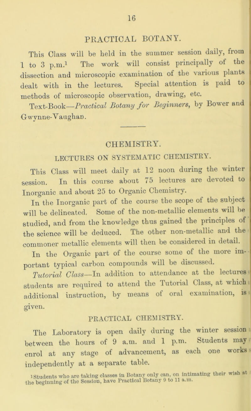 PRACTICAL BOTANY. This Class will be held in the summer session daily, from 1 to 3 p.m.1 The work will consist principally of the dissection and microscopic examination of the various plants dealt with in the lectures. Special attention is paid to methods of microscopic observation, drawing, etc. Text-Book—Practical Botany for Beginners, by Bower and Gwvnne-VaughaD. CHEMISTRY. LECTURES ON SYSTEMATIC CHEMISTRY. This Class will meet daily at 12 noon during the winter session. In this course about 75 lectures are devoted to Inorganic and about 25 to Organic Chemistry. In the Inorganic part of the course the scope of the subject will be delineated. Some of the non-metallic elements will be studied, and from the knowledge thus gained the principles of the science will be deduced. The other non-metallic and the commoner metallic elements will then be considered in detail. In the Organic part of the course some of the more im- portant typical carbon compounds will be discussed. Tutorial Class—In addition to attendance at the lectures students are required to attend the Tutorial Class, at which i additional instruction, by means of oral examination, is given. O PRACTICAL CHEMISTRY. The Laboratory is open daily during the winter session between the hours of 9 a.m. and 1 p.m. Students may enrol at any stage of advancement, as each one works independently at a separate table. 1 Students who are taking classes in Botany only can, on intimating thoir wish at