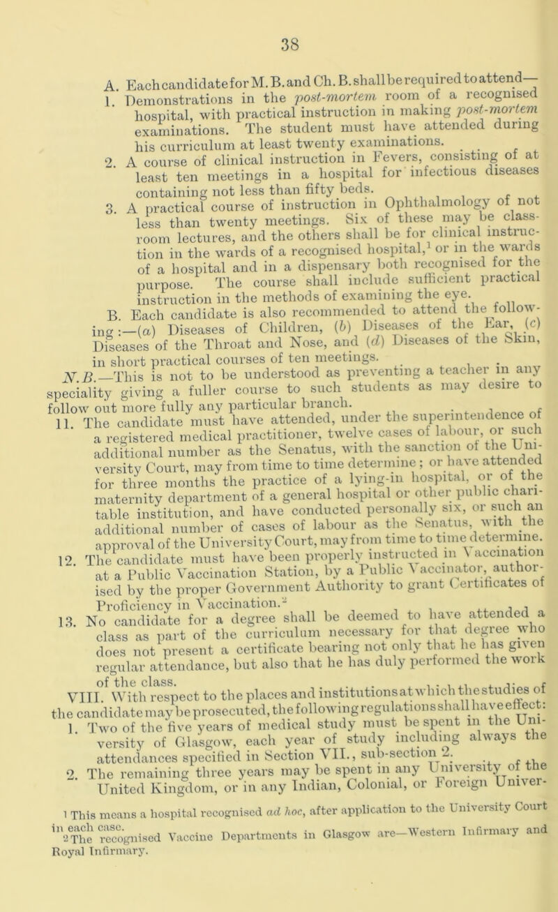 A. Each candidate for M.B. and Ch.B.shallbe required to attend— 1. ’ Demonstrations in the post-mortem room oi a recognised hospital, with practical instruction in making post-mortem examinations. The student must have attended during his curriculum at least twenty examinations. _ 2. A course of clinical instruction in Fevers, consisting ot at least ten meetings in a hospital for infectious diseases containing not less than fifty beds. , . 3. A practical course of instruction in Ophthalmology of not less than twenty meetings. Six of these may be class- room lectures, and the others shall be for clinical instruc- tion in the wards of a recognised hospital,1 or in the wards of a hospital and in a dispensary both recognised for the purpose. The course shall include sufficient practical instruction in the methods of examining the eye. B. Each candidate is also recommended to attend tlm follow- ing -.—la) Diseases of Children, (b) Diseases of the Ear, (c) Diseases of the Throat and Nose, and (d) Diseases of the fekin, in short practical courses of ten meetings. _ Y £ 'phis is not to be understood as preventing a teacher in any speciality giving a fuller course to such students as may desire to follow out more fully any particular blanch. . 11 The candidate must have attended, under the superintendence f a registered medical practitioner, twelve cases of labour, or such additional number as the Senatus, with the sanction of the Uni- versity Court, may from time to time determine; or hav e attended for three months the practice of a lying-in hospital, or of the maternity department of a general hospital or other public chan- table institution, and have conducted personally six, or such an additional number of cases of labour as the Senatus with the approval of the University Court, may from time to time determine. 12. The candidate must have been properly instructed in N accination at a Public Vaccination Station, by a Public ^ accinator, author- ised by the proper Government Authority to grant ( ertihcates of Proficiency in Vaccination.* . .. •, , „ 13. No candidate for a degree shall be deemed to have attended a class as part of the curriculum necessary for that degree who does not present a certificate bearing not only that he has gi\en regular attendance, but also that he has duly performed the work VIII With respect to the places and institutionsatwliichthestudies of the candidate may be prosecuted, the following regulations shall have effect: 1 Two of the five years of medical study must be spent in the Uni- versity of Glasgow, each year of study including always the attendances specified in Section \ II., sub-section— 2 The remaining three years may be spent in any University of the United Kingdom, or in any Indian, Colonial, or foreign Univer- i This means a hospital recognised ad hoc, after application to the University Court ln2eThe recognised Vaccine Departments in Glasgow are-Westem Infirmary and Royal Infirmary.