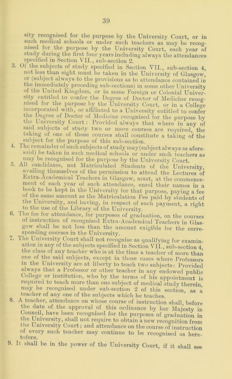 30 3. 4. 5. 6. 7. 8. 9. sity recognised for the purpose by the University Court, or in such medical schools or under such teachers as may be recog- nised lor the purpose by the University Court, each year of study during the first four years including always the attendances specified in Section VII., sub-section 2. Ot the subjects of study specified in Section VII., sub-section 4, not less than eight must be taken in the University of Glasgow, or (subject always to the provisions as to attendance contained in the immediately preceding sub-sections) in some other University of thfe United Kingdom, or in some Foreign or Colonial Univer- sity entitled to confer the Degree of Doctor of Medicine recog- nised for the purpose by the University Court, or in a College incorporated with, or affiliated to a University entitled to confer the Degree of Doctor of Medicine recognised for the purpose by the University Court: Provided always that where in any of said subjects of study two or more courses are required, the taking of one of those courses shall constitute a taking of the subject for the purpose of this sub-section. I he remainder of such subjects of study may (subject always as afore- said) be taken in such medical schools or under such teachers as may be recognised for the purpose by the University Court. All candidates, not Matriculated Students of the University, availing themselves of the permission to attend the Lectures of F/xtra-Academical Teachers in Glasgow, must, at the commence- ment of each year of such attendance, enrol their names in a book to be kept in the University for that purpose, paying a fee of the same amount as the Matriculation Fee paid by students of the University, and having, in respect of such payment, a right to the use of the Library of the University. The fee for attendance, for purposes of graduation, on the courses ot instruction of recognised Extra-Academical Teachers in Glas- gow shall be not less than the amount exigible for the corre- sponding courses in the University. The University Court shall not recognise as qualifying for examin- ation in any of the subjects specified in Section VII., sub-section 4 the class of any teacher who is at the time a teacher of more than one of the said subjects, except in those cases where Professors in the University are at liberty to teach two subjects: Provided always that a Professor or other teacher in any endowed public College or institution, who by the terms of his appointment is required to teach more than one subject of medical study therein may be recognised under sub-section 2 of this section, as a teacher of any one of the subjects which he teaches. A teacher, attendance on whose course of instruction shall before the date of the approval of this ordinance by her Majesty in Council, have been recognised for the purposes of graduation in the University, shall not require to obtain anew recognition from the University Court; and attendance on the course of instruction of every such teacher may continue to be recognised as here tofore. It shall be in the power of the University Court, if it shall see