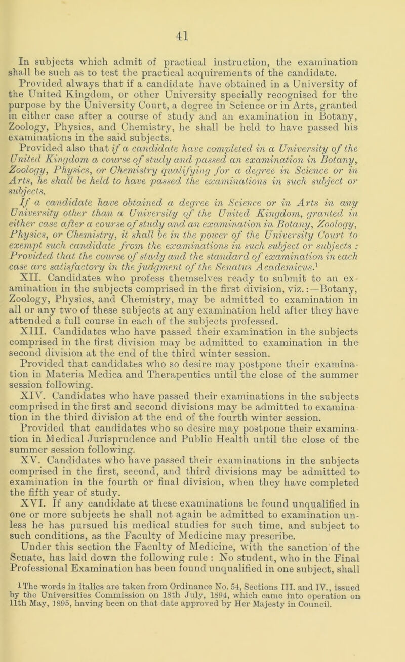 In subjects which admit of practical instruction, the examination shall be such as to test the practical acquirements of the candidate. Provided always that if a candidate have obtained in a University of the United Kingdom, or other University specially recognised for the purpose by the University Court, a degree in Science or in Arts, granted in either case after a course of study and an examination in Botany, Zoology, Physics, and Chemistry, he shall be held to have passed his examinations in the said subjects. Provided also that if a candidate have completed in a University of the United Kingdom a course of study and passed an examination in Botany, Zoology, Physics, or Chemistry qualifying for a degree in Science or in Arts, he shall he held to have passed the examinations in such subject or subjects. If a candidate have obtained a degree in Science or in Arts in any University other than a University of the United Kingdom, granted in either case after a course of study and an examination in Botany, Zoology, Physics, or Chemistry, it shall be in the power of the University Court to exempt such candidate from the examinations in stich subject or subjects : Provided that the course of study and the standard of examination in each case are satisfactory in the judgment of the Senatus Academicus.1 XII. Candidates who profess themselves ready to submit to an ex- amination in the subjects comprised in the first division, viz.:—Botany, Zoology, Physics, and Chemistry, may be admitted to examination in all or any two of these subjects at any examination held after they have attended a full course in each of the subjects professed. XIII. Candidates who have passed their examination in the subjects comprised in the first division may be admitted to examination in the second division at the end of the third winter session. Provided that candidates who so desire may postpone their examina- tion in Materia Medica and Therapeutics until the close of the summer session following. XIV. Candidates who have passed their examinations in the subjects comprised in the first and second divisions may be admitted to examina tion in the third division at the end of the fourth winter session. Provided that candidates who so desire may postpone their examina- tion in Medical Jurisprudence and Public Health until the close of the summer session following. XV. Candidates who have passed their examinations in the subjects comprised in the first, second, and third divisions may be admitted to examination in the fourth or final division, when they have completed the fifth year of study. XVI. If any candidate at these examinations be found unqualified in one or more subjects he shall not again be admitted to examination un- less he has pursued his medical studies for such time, and subject to such conditions, as the Faculty of Medicine may prescribe. Under this section the Faculty of Medicine, with the sanction of the Senate, has laid down the following rule : No student, who in the Final Professional Examination has been found unqualified in one subject, shall IThe words in italics are taken from Ordinance No. 54, Sections III. and IV., issued by the Universities Commission on 18th July, 1894, which came into operation on 11th May, 1895, having been on that date approved by Her Majesty in Council.