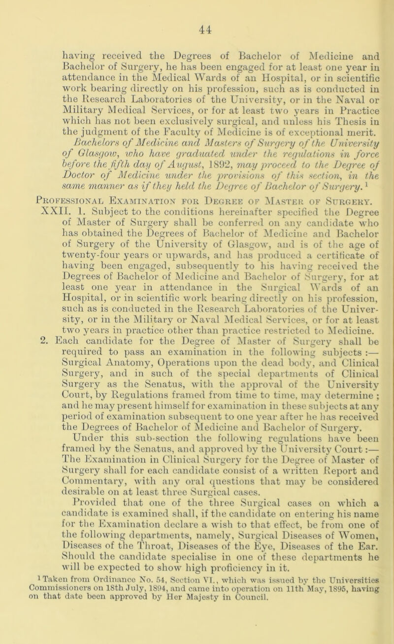 having received the Degrees of Bachelor of Medicine and Bachelor of Surgery, he has been engaged for at least one year in attendance in the Medical Wards of an Hospital, or in scientific work bearing directly on his profession, such as is conducted in the Research Laboratories of the University, or in the Naval or Military Medical Services, or for at least two years in Practice which has not been exclusively surgical, and unless his Thesis in the judgment of the Faculty of Medicine is of exceptional merit. Bachelors of Medicine and Masters of Surgery of the University of Glasgow, who have graduated under the regulations in force before the fifth dag of August, 1892, may proceed to the Degree of Doctor of Medicine under the provisions of this section, in the same manner as if they held the Degree of Bachelor of Surgery.1 Professional Examination for Degree of Master of Surgery. XXII. 1. Subject to the conditions hereinafter specified the Degree of Master of Surgery shall be conferred on any candidate who has obtained the Degrees of Bachelor of Medicine and Bachelor of Surgery of the University of Glasgow, and is of the age of twenty-four years or upwards, and has produced a certificate of having been engaged, subsequently to his having received the Degrees of Bachelor of Medicine and Bachelor of Surgery, for at least one year in attendance in the Surgical Wards of an Hospital, or in scientific work bearing directly on his profession, such as is conducted in the Research Laboratories of the Univer- sity, or in the Military or Naval Medical Services, or for at least two years in practice other than practice restricted to Medicine. 2. Each candidate for the Degree of Master of Surgery shall be required to pass an examination in the following subjects :— Surgical Anatomy, Operations upon the dead body, and Clinical Surgery, and in such of the special departments of Clinical Surgery as the Senatus, with the approval of the University Court, by Regulations framed from time to time, may determine ; and he may present himself for examination in these subjects at any period of examination subsequent to one year after he has received the Degrees of Bachelor of Medicine and Bachelor of Surgery. Under this sub-section the following regulations have been framed by the Senatus, and approved by the University Court:— The Examination in Clinical Surgery for the Degree of Master of Surgery shall for each candidate consist of a written Report and Commentary, with any oral questions that may be considered desirable on at least three Surgical cases. Provided that one of the three Surgical cases on which a candidate is examined shall, if the candidate on entering his name for the Examination declare a wish to that effect, be from one of the following departments, namely, Surgical Diseases of Women, Diseases of the Throat, Diseases of the Eye, Diseases of the Ear. Should the candidate specialise in one of these departments he will be expected to show high proficiency in it. I Taken from Ordinance No. 64, Section VI., which was issued by the Universities Commissioners on 18th July, 1894, and came into operation on 11th May, 1896, having on that date been approved by Her Majesty in Council.