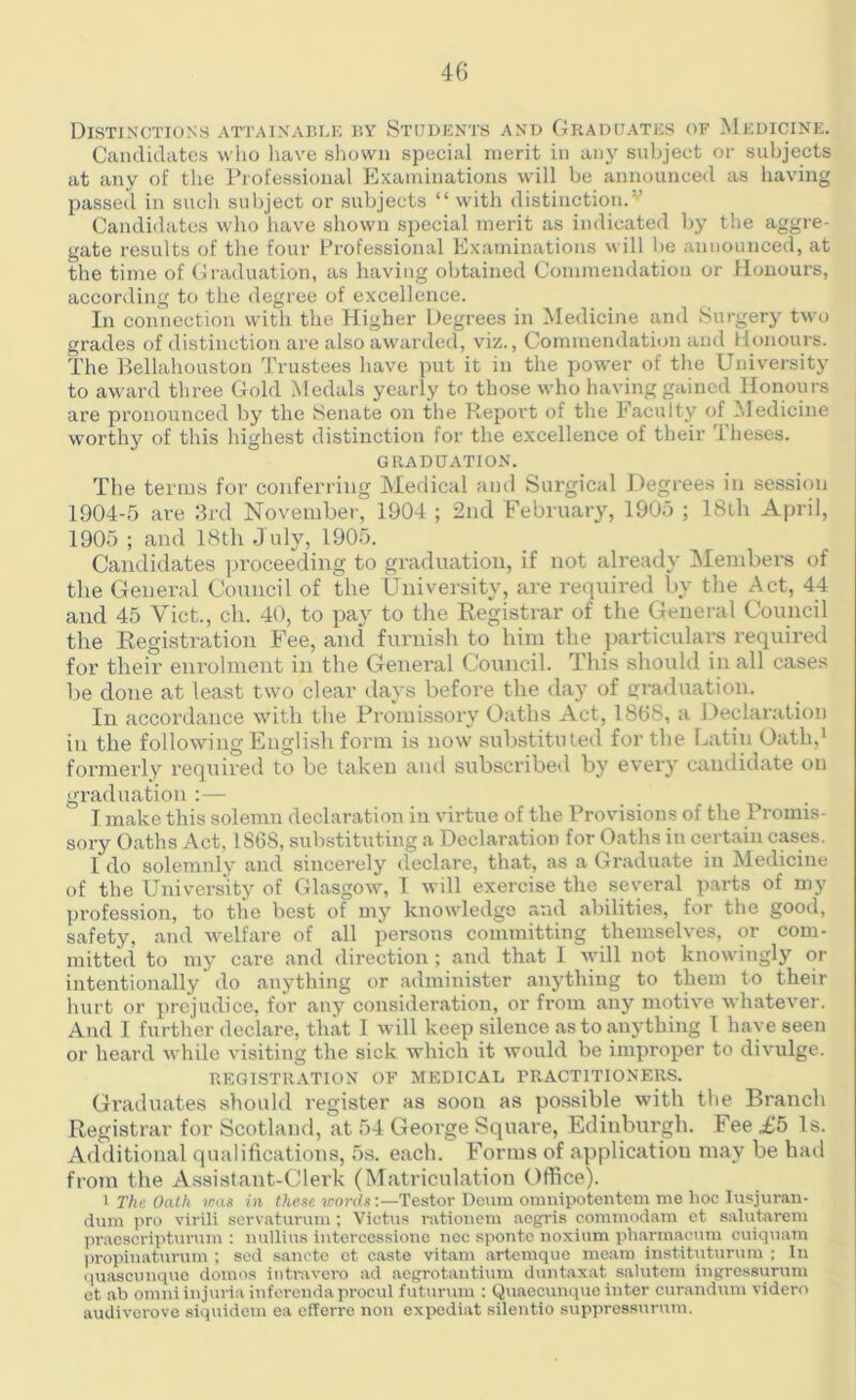 Distinctions attainable by Students and Graduates of Medicine. Candidates who have shown special merit in any subject or subjects at any of the Professional Examinations will be announced as having passed in such subject or subjects “ with distinction.v Candidates who have shown special merit as indicated by the aggre- gate results of the four Professional Examinations will be announced, at the time of Graduation, as having obtained Commendation or Honours, according to the degree of excellence. In connection with the Higher Degrees in Medicine and Surgery two grades of distinction are also awarded, viz., Commendation and Honours. The Bellahouston Trustees have put it in the power of the University to award three Gold Medals yearly to those who having gained Honours are pronounced by the Senate on the Report of the Faculty of Medicine worthy of this highest distinction for the excellence of their Theses. GRADUATION. The terms for conferring Medical and Surgical Degrees in session 1904-5 are 3rd November, 1904 ; 2nd February, 1905 ; 18th April, 1905 ; and 18th July, 1905. Candidates proceeding to graduation, if not already Members of the General Council of the University, are required by the Act, 44 and 45 Viet., ch. 40, to pay to the Registrar of the General Council the Registration Fee, and furnish to him the particulars required for their enrolment in the General Council. This should in all cases be done at least two clear days before the day of graduation. In accordance with the Promissory Oaths Act, 18(58, a Declaration in the following English form is now substituted for the Latin Oath,1 formerly required to be taken and subscribed by every candidate on graduation :— I make this solemn declaration in virtue of the Provisions of the Promis- sory Oaths Act, 1868, substituting a Declaration for Oaths in certain cases. Ido solemnly and sincerely declare, that, as a Graduate in Medicine of the University of Glasgow, I will exercise the several parts of my profession, to the best of my knowledge and abilities, for the good, safety, and welfare of all persons committing themselves, or com- mitted to my care and direction ; and that 1 will not knowingly or intentionally do anything or administer anything to them to their hurt or prejudice, for any consideration, or from any motive whatever. And I further declare, that I will keep silence as to anything I have seen or heard while visiting the sick which it would be improper to divulge. REGISTRATION OF MEDICAL PRACTITIONERS. Graduates should register as soon as possible with the Branch Registrar for Scotland, at 54 George Square, Edinburgh. Fee £5 Is. Additional qualifications, 5s. each. Forms of application may be had from the Assistant-Clerk (Matriculation Office). i The Oath teas in these words:—Testor Deum omnipotentem me hoc Iusjuran- dum pro virili servaturum ; Victus rationem aegris commodam et salutarem praescripturum : nullius intercessione nec spontc noxium pharmacum cuiquam propinaturum ; sed sancte et caste vitam artemque meam instituturum ; In quascunque domes intravcro ad aegrotantium duntaxat salutem ingressurum et ab omniinjuria iiiferendaproeul futurum : Quaecunque inter curandum videro audiverove siquidem ea efferre non expediat silentio suppressurum.