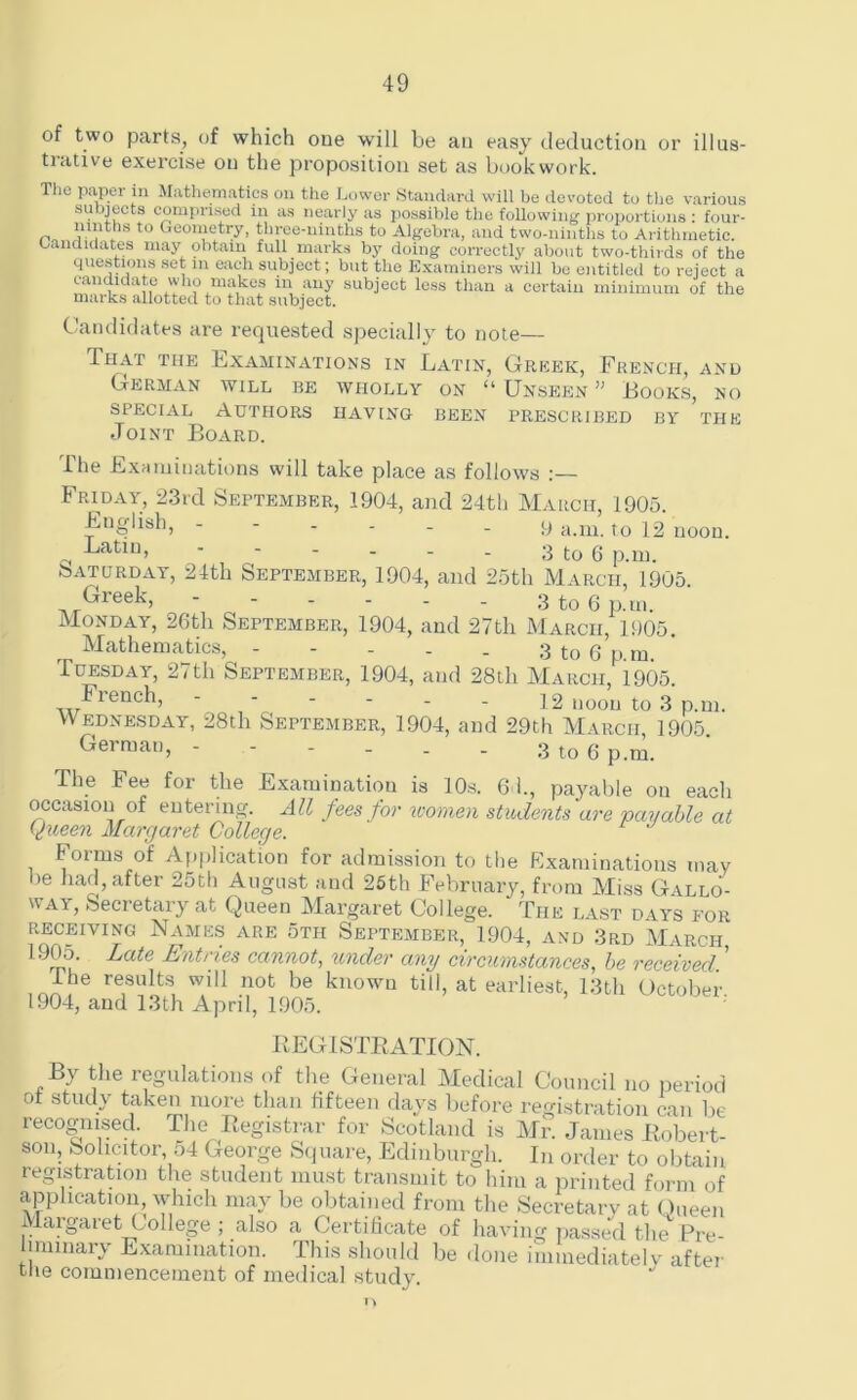 of two parts, of which one will be an easy deduction or illus- trative exercise on the proposition set as bookwork. The paper in Mathematics on the Lower Standard will be devoted to the various subjects comprised in as nearly as possible the following proportions : four- ,, . t0 Geometry, three-ninths to Algebra, and two-ninths to Arithmetic, candidates may obtain full marks by doing correctly about two-thirds of the questions set m each subject; but the Examiners will be entitled to reject a candidate who makes in any subject less than a certain minimum of the marks allotted to that subject. Candidates are requested specially to note— That the Examinations in Latin, Greek, French, and German will be wholly on “ Unseen ” Looks, no special Authors having been prescribed by the Joint Board. The Examinations will take place as follows Friday, 23rd September, 1904, and 24th March, 1905. English, ------ 9 a.m. to 12 noon. Latin, - - - . _ . 3 to 6 p.m. Saturday, 24th September, 1904, and 25th March, 1905. Gieek, - - - . . . 3 to 6 p.ui. Monday, 26th September, 1904, and 27th March, 1905. Mathematics, - - - . . 3 to 6 p m Tuesday, 27th September, 1904, and 28th March, 1905. Fiench, - - - . . - 12 noon to 3 p.m. Wednesday, 28th September, 1904, and 29th March, 1905. German, - - - . . - 3 to 6 p.m. The Fee for the Examination is 10s. 6 1., payable on each occasion of entering. All fees for women students are payable at tyueen Margaret College. Forms of Application for admission to the Examinations may be had, after 25th August and 25th February, from Miss Gallo- way, Secretary at Queen Margaret College. The last days for receiving Names are 5th September, 1904, and 3rd March 1905 Late Entries cannot, under any circumstances, be received. ’ ihe results will not be known till, at earliest, 13th October 1904, and 13th April, 1905. REGISTRATION. By the regulations of the General Medical Council no period ot study taken more than fifteen days before registration can be recognised. The Registrar for Scotland is Mr. James Robert- son, Solicitor 54 George Square, Edinburgh. In order to obtain registration the student must transmit to him a printed form of application, which may be obtained from the Secretary at Queen Margaret College; also a Certificate of having passed the Pre- lminary Examination. This should be done immediately after the commencement of medical study.