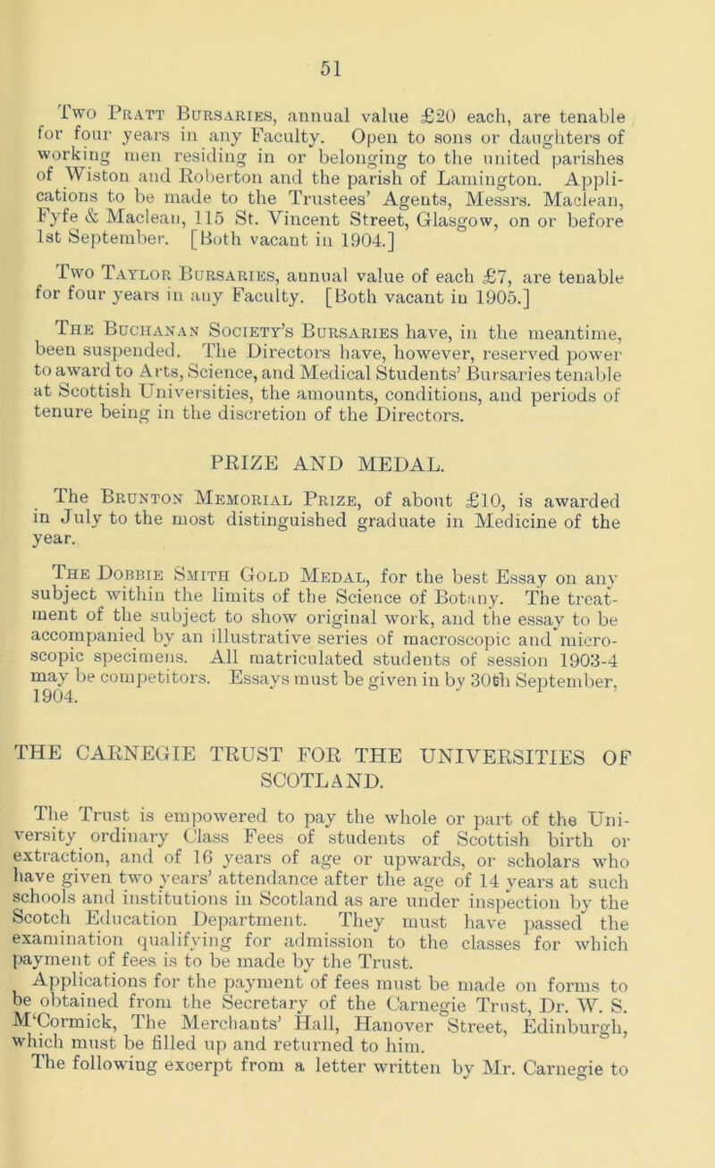 iwo Pratt Bursaries, annual value £20 each, are tenable for four years in any Faculty. Open to sons or daughters of working men residing in or belonging to the united parishes of Wiston and Roberton and the parish of Lamington. Appli- cations to be made to the Trustees’ Agents, Messrs. Maclean, Fyfe & Maclean, 115 St. Vincent Street, Glasgow, on or before 1st September. [Both vacant in 1904.] Two Taylor Bursaries, annual value of each £7, are tenable for four years in any Faculty. [Both vacant in 1905.] The Buchanan Society’s Bursaries have, in the meantime, been suspended. The Directors have, however, reserved power to award to Arts, Science, and Medical Students’ Bursaries tenable at Scottish Universities, the amounts, conditions, and periods of tenure being in the discretion of the Directors. PRIZE AND MEDAL. The Brunton Memorial Prize, of about £10, is awarded in July to the most distinguished graduate in Medicine of the year. The Dobbie Smith Gold Medal, for the best Essay on any subject within the limits of the Science of Botany. The treat- ment of the subject to show origiual work, and the essay to be accompanied by an illustrative series of macroscopic and micro- scopic specimens. All matriculated students of session 1903-4 may be competitors. Essays must be given in by 30th September, 1904. i > THE CARNEGIE TRUST FOR THE UNIVERSITIES OF SCOTLAND. The Trust is empowered to pay the whole or part of the Uni- versity ordinary Class Fees of students of Scottish birth or extraction, and of 16 years of age or upwards, or scholars who have given two years’ attendance after the age of 14 years at such schools and institutions in Scotland as are under inspection by the Scotch Education Department. They must have passed* the examination qualifying for admission to the classes for which payment of fees is to be made by the Trust. Applications for the payment of fees must be made on forms to be obtained from the Secretary of the Carnegie Trust, Dr. W. S. M‘Cormick, The Merchants’ Hall, Hanover Street, Edinburgh, which must be filled up and returned to him. The following excerpt from a letter written by Mr. Carnegie to