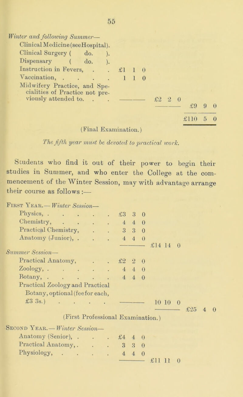 Winter and following Summer— Clinical Medicine (seeHospital). Clinical Surgery ( do. ). Dispensary ( do. ). Instruction in Fevers, . . £110 Vaccination, . . . . 110 Midwifery Practice, and Spe- cialities of Practice not pre- viously attended to. . . £2 2 0 £9 9 0 £110 5 0 (Final Examination.) The fifth year must be devoted to practical work. Students who find it out of their power to begin their studies in Summer, and who enter the College at the com- mencement of the Winter Session, may with advantage arrange their course as follows :—• First Year.— Winter Session— 14 0 10 0 £25 4 0 (First Professional Examination.) Second Year.— Winter Session— Anatomy (Senior), . . .£440 Practical Anatomy,. . . 3 8 0 Physiology, . . . . 4 4 0 Physics, £3 3 0 Chemistry, . . . . 440 Practical Chemistry, . . 3 3 0 Anatomy (Junior), . . . 4 4 0 £14 Summer Session— Practical Anatomy, . .£220 Zoology, 4 4 0 botany, 4 4 0 Practical Zoology and Practical Botany, optional (fee for each, £3 3s.) . . . . 10 £11 11 0