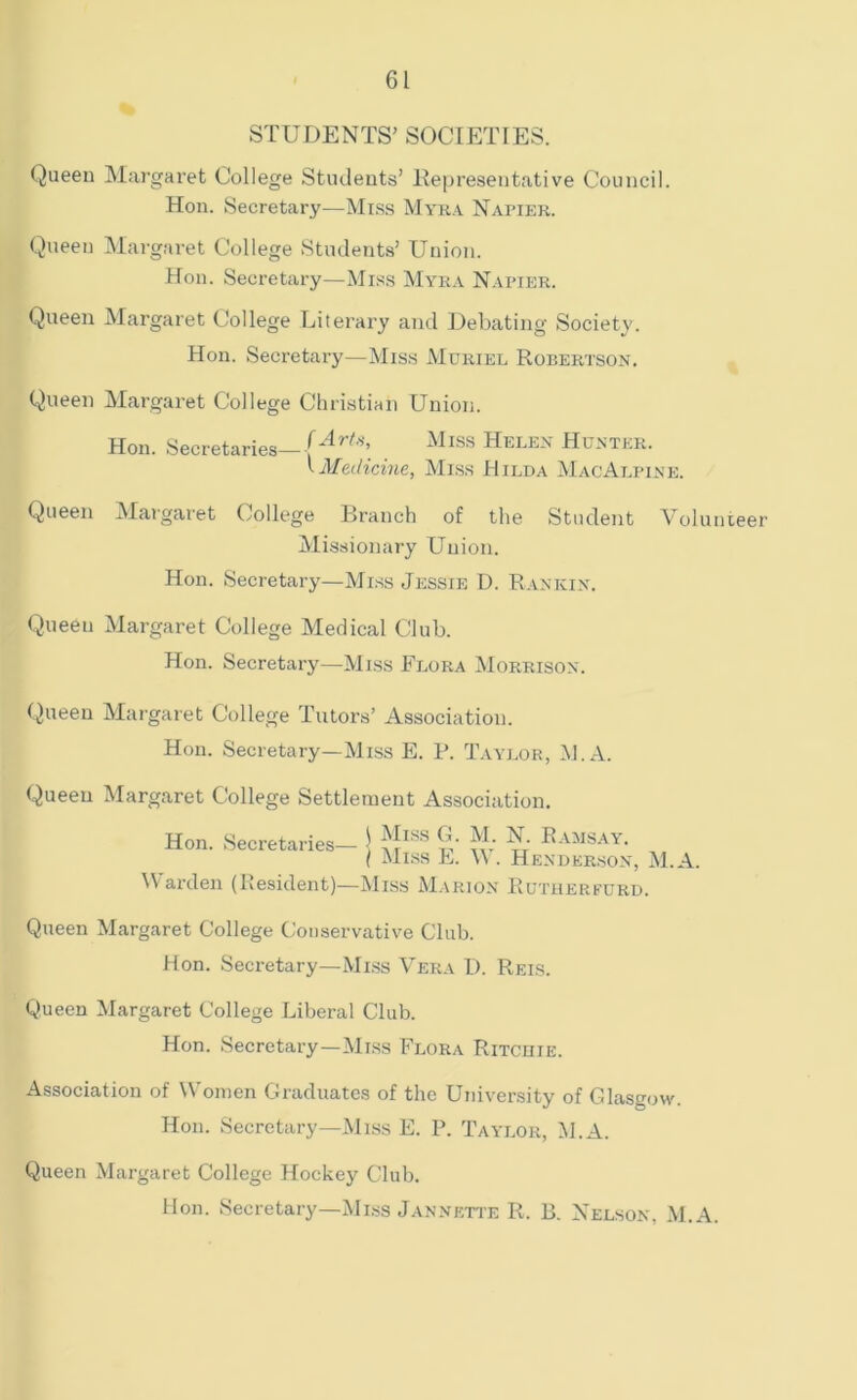 STUDENTS’ SOCIETIES. Queen Margaret College Students’ Representative Council. Hon. Secretary—Miss Myra Napier. Queen Margaret College Students’ Union. Hon. Secretary—Miss Myra Napier. Queen Margaret College Literary and Debating Society. Hon. Secretary—Miss Muriel Robertson. Queen Margaret College Christian Union. Hon. Secretaries—Miss Helen Hunter. 1 Medicine, Miss Hilda MacAlpine. Queen Margaret College Brauch of the Student Volunteer Missionary Union. Hon. Secretary—Miss Jessie D. Rankin. Queeu Margaret College Medical Club. Hon. Secretary—Miss Flora Morrison. Queen Margaret College Tutors’ Association. Hon. Secretary—Miss E. P. Taylor, M.A. Queen Margaret College Settlement Association. Hon. Secretaries— ] HISS l'' f'-iMSAY. { Miss E. \\. Henderson, M.A. Varden (Resident)—Miss Marion Eutherfurd. Queen Margaret College Conservative Club. Hon. Secretary—Miss Vera D. Reis. Queen Margaret College Liberal Club. Hon. Secretary—Miss Flora Ritchie. Association of Women Graduates of the University of Glasgow. Hon. Secretary—Miss E. P. Taylor, M.A. Queen Margaret College Hockey Club. Hon. Secretary—Miss Jannette R. B. Nelson, M.A.