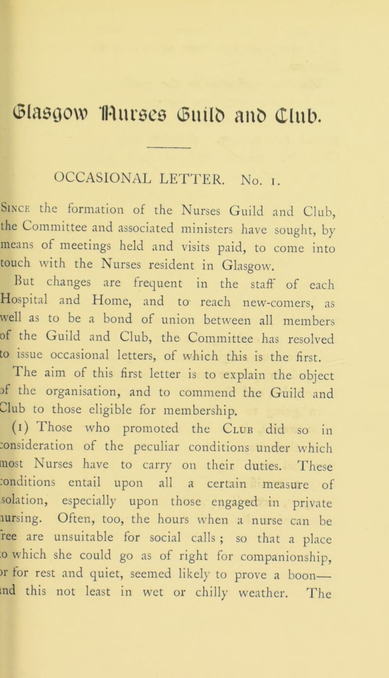 Glasgow IHurscs Giulb ant) Club. OCCASIONAL LETTER. No. i. Since the formation of the Nurses Guild and Club, the Committee and associated ministers have sought, by means of meetings held and visits paid, to come into touch with the Nurses resident in Glasgow. But changes are frequent in the staff of each Hospital and Home, and to reach new-comers, as well as to be a bond of union between all members of the Guild and Club, the Committee has resolved to issue occasional letters, of which this is the first. The aim of this first letter is to explain the object )f the organisation, and to commend the Guild and Llub to those eligible for membership. (i) Those who promoted the Club did so in :onsideration of the peculiar conditions under which most Nurses have to carry on their duties. These :onditions entail upon all a certain measure of solation, especially upon those engaged in private aursing. Often, too, the hours when a nurse can be ree are unsuitable for social calls ; so that a place o which she could go as of right for companionship, >r for rest and quiet, seemed likely to prove a boon— ind this not least in wet or chilly weather. The