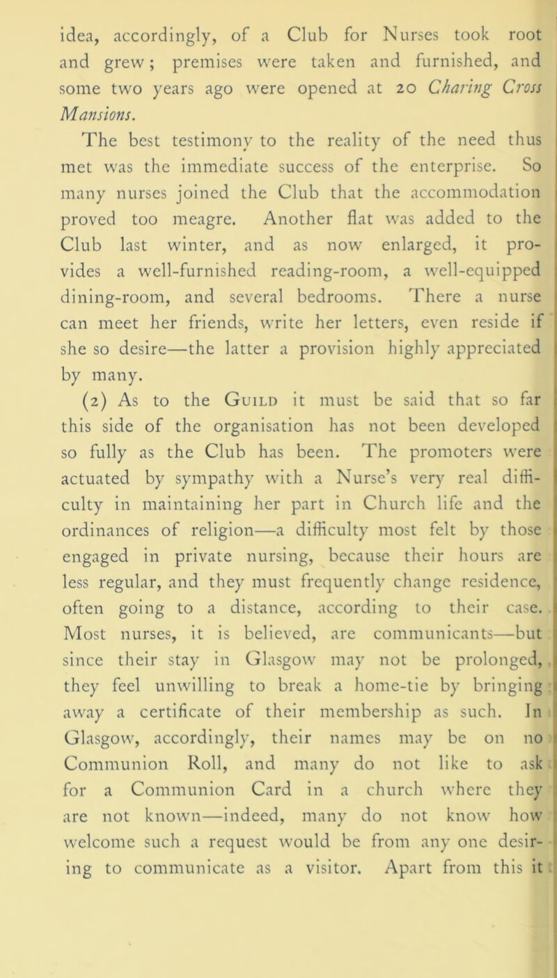 idea, accordingly, of a Club for Nurses took root and grew; premises were taken and furnished, and some two years ago were opened at 20 Charing Cross Mansions. The best testimony to the reality of the need thus met was the immediate success of the enterprise. So many nurses joined the Club that the accommodation proved too meagre. Another flat was added to the Club last winter, and as now enlarged, it pro- vides a well-furnished reading-room, a well-equipped dining-room, and several bedrooms. There a nurse can meet her friends, write her letters, even reside if she so desire—the latter a provision highly appreciated by many. (2) As to the Guild it must be said that so far this side of the organisation has not been developed so fully as the Club has been. The promoters were actuated by sympathy with a Nurse’s very real diffi- culty in maintaining her part in Church life and the ordinances of religion—a difficulty most felt by those engaged in private nursing, because their hours are less regular, and they must frequently change residence, often going to a distance, according to their case. Most nurses, it is believed, are communicants—but since their stay in Glasgow may not be prolonged, they feel unwilling to break a home-tie by bringing away a certificate of their membership as such. In Glasgow, accordingly, their names may be on no Communion Roll, and many do not like to ask for a Communion Card in a church where they are not known—indeed, many do not know how welcome such a request would be from any one desir- ing to communicate as a visitor. Apart from this it