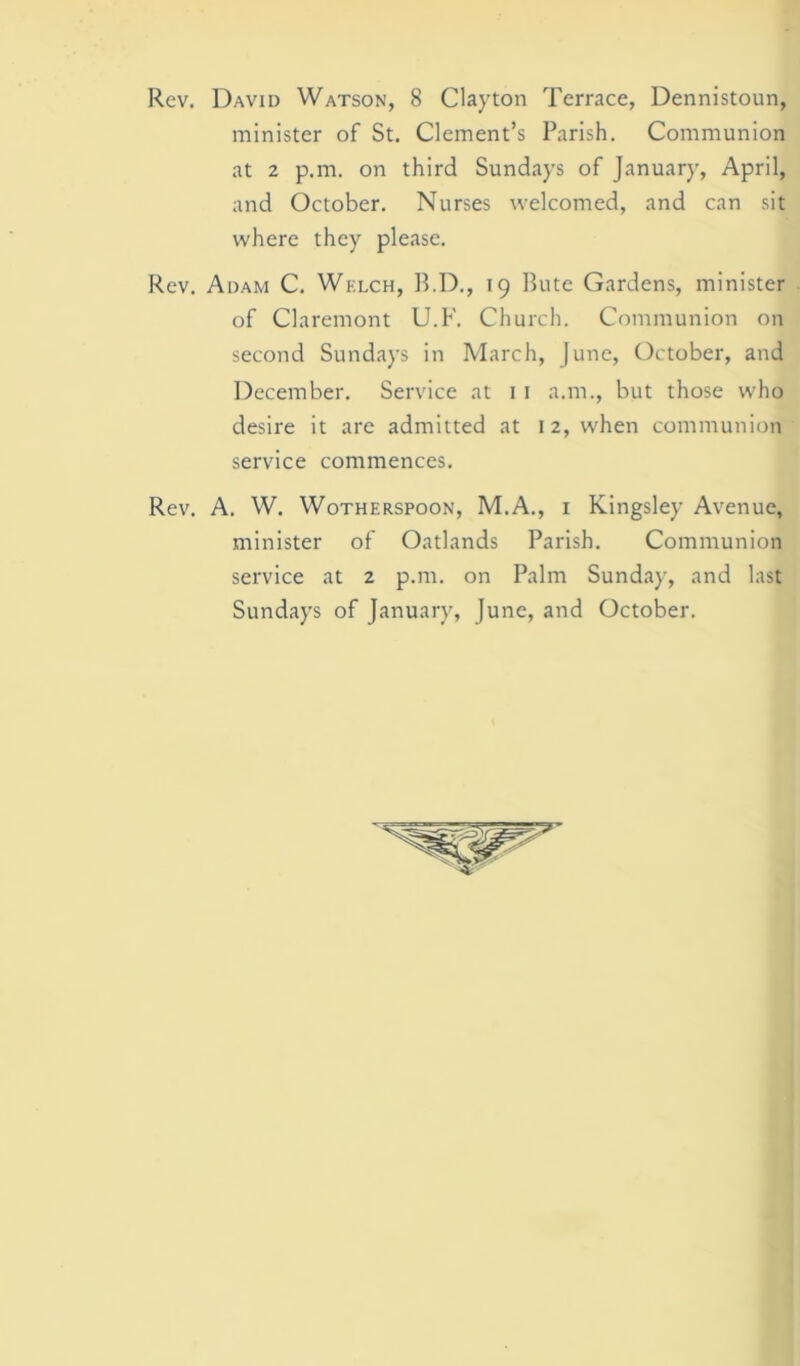 minister of St. Clement’s Parish. Communion at 2 p.m. on third Sundays of January, April, and October. Nurses welcomed, and can sit where they please. Rev. Adam C. Wklch, B.D., 19 Bute Gardens, minister of Claremont U.F. Church. Communion on second Sundays in March, June, October, and December. Service at 1 1 a.m., but those who desire it are admitted at 12, when communion service commences. Rev. A. W. W0THF.RSP00N, M.A., 1 Kingsley Avenue, minister of Oatlands Parish. Communion service at 2 p.m. on Palm Sunday, and last Sundays of January, June, and October.