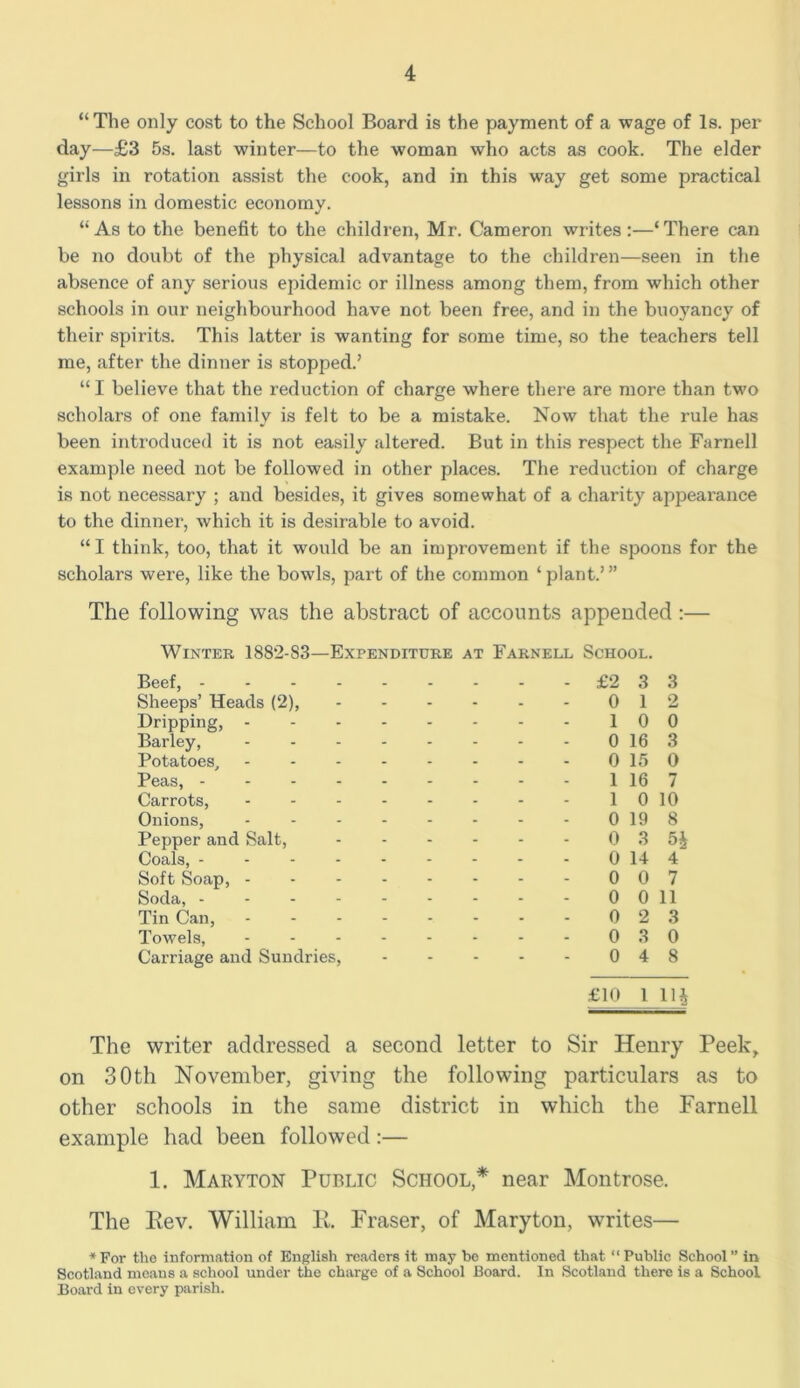 “The only cost to the School Board is the payment of a wage of Is. per day—£3 5s. last winter—to the woman who acts as cook. The elder girls in rotation assist the cook, and in this way get some practical lessons in domestic economy. “ As to the benefit to the children, Mr. Cameron writes :—‘ There can be no doubt of the physical advantage to the children—seen in the absence of any serious epidemic or illness among them, from which other schools in our neighbourhood have not been free, and in the buoyancy of their spirits. This latter is wanting for some time, so the teachers tell me, after the dinner is stopped.’ “I believe that the reduction of charge where there are more than two scholars of one family is felt to be a mistake. Now that the rule has been introduced it is not easily altered. But in this respect the Farnell example need not be followed in other places. The reduction of charge is not necessary ; and besides, it gives somewhat of a charity appearance to the dinner, which it is desirable to avoid. “I think, too, that it would be an improvement if the spoons for the scholars were, like the bowls, part of the common ‘plant.’” The following was the abstract of accounts appended :— Winter 188*2-83—Expenditure at Farnell School. Beef, £*2 3 3 Sheeps’ Heads (2), - - - - - - 0 12 Dripping, - - - 10 0 Barley, - - 0 16 3 Potatoes, 0 15 0 Peas, 116 7 Carrots, - - - - - - - - 1010 Onions, - - 0198 Pepper and Salt, - - - - - - 0 3 5i^ Coals, 0 14 4 Soft Soap, - - 0 0 7 Soda, - - - - - - - - - 0011 Tin Can, 0 2 3 Towels, - - - - - - - - 0 3 0 Carriage and Sundries, 0 4 8 £10 1 llj The writer addressed a second letter to Sir Henry Peek^ on 30th November, giving the following particulars as to other schools in the same district in which the Farnell example had been followed:— 1. Makyton Public School,* near Montrose. The Eev. William 11. Fraser, of Maryton, writes— ♦For the information of English readers it may be mentioned that “Public School” in Scotland means a school under the charge of a School Board. In Scotland there is a School Board in every parish.