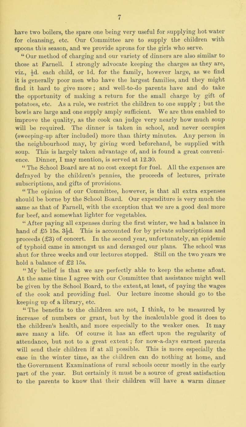 have two boilers, the spare one being very useful for supplying hot water for cleansing, etc. Our Committee are to supply the children with spoons this season, and we provide aprons for the girls who serve. “ Our method of charging and our variety of dinners are also similar to those at Farnell. I strongly advocate keeping the charges as they are, viz., ^d. each child, or Id. for the family, however large, as we find it is generally poor men who have the largest families, and they might find it hard to give more ; and well-to-do parents have and do take the opportunity of making a return for the small charge by gift of potatoes, etc. As a rule, we restrict the children to one supply ; but the bowls are large and one supply amply sufficient. We are thus enabled to improve the quality, as the cook can judge very nearly how much soup will be required. The dinner is taken in school, and never occupies (sweepiug-up after included) more than thirty minutes. Any person in the neighbourhood may, by giving word beforehand, be supplied with soup. This is largely taken advantage of, and is found a great conveni- ence. Dinner, I may mention, is served at 12.30. “ The School Board are at no cost except for fuel. All the expenses are defrayed by the children’s pennies, the proceeds of lectures, private subscriptions, and gifts of provisions. “ The opinion of our Committee, however, is that all extra expenses should be borne by the School Board. Our expenditure is very much the same as that of Farnell, with the exception that we are a good deal more for beef, and somewhat lighter for vegetables. “ After paying all expenses during the first winter, we had a balance in hand of £5 15s. 3|d. This is accounted for by private subscriptions and proceeds (£3) of concert. In the second year, unfortunately, an epidemic of typhoid came in amongst us and deranged our plans. The school was shut for three weeks and our lectures stopped. Still on the two years we hold a balance of £2 15s. “My belief is that we are perfectly able to keep the scheme afloat. At the same time I agree with our Committee that assistance might well be given by the School Board, to the extent, at least, of paying the wages of the cook and providing fuel. Our lecture income should go to the keeping up of a library, etc. “ The benefits to the children are not, I think, to be measured by increase of numbers or grant, but by the incalculable good it does to the children’s health, and more especially to the weaker ones. It may save many a life. Of course it has an effect upon the regularity of attendance, but not to a great extent; for now-a-days earnest parents will send their children if at all possible. This is more especially the case in the winter time, as the children can do nothing at home, and the Government Examinations of rural schools occur mostly in the early part of the year. But certainly it must be a source of great satisfaction to the parents to know that their children will have a warm dinner