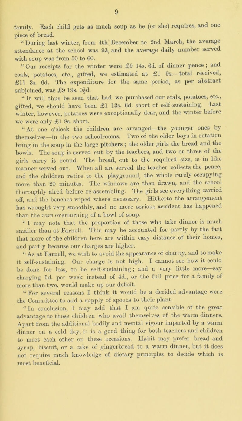 family. Each child gets as much soup as he (or she) requires, and one piece of bread. “ During last winter, from 4th December to 2nd March, the average attendance at the school was 93, and the average daily number served with soup was from 50 to 60. “ Our receipts for the winter were £9 14s. 6d. of dinner pence ; and coals, potatoes, etc., gifted, we estimated at £l 9s.—total received, £11 3s. 6d. The expenditure for the same period, as per abstract subjoined, was £9 19s. O^d. “ It will thus be seen that had we purchased our coals, potatoes, etc., gifted, we should have been £1 13s. 6d. short of self-sustaining. Last winter, however, potatoes were exceptionally dear, and the winter before we were only £l 8s. short. “At one o’clock the children are arranged—the younger ones by themselves—in the two schoolrooms, iwo of the older boys in rotation bring in the soup in the large pitchers ; the older girls the bread and the bowls. The soup is served out by the teachers, and two or three of the girls carry it round. The bread, cut to the required size, is in like manner served out. When all are served the teacher collects the pence, and the children retire to the playground, the whole rarely occupying more than 20 minutes. The windows are then drawn, and the school thoroughly aired before re-assembling. The giils see everything carried off, and the benches wiped where necessary. Hitherto the arrangement has wrought very smoothly, and no more serious accident has happened than the rare overturning of a bowl of soup. “ I may note that the proportion of those who take dinner is much smaller than at Farnell. This may be accounted for partly by the fact that more of the children here are within easy distance of their homes, and partly because our charges are higher. “ As at Farnell, we wish to avoid the appearance of charity, and to make it self-sustaining. Our charge is not high. I cannot see how it could be done for less, to be self-sustaining ; and a very little more—say charging 5d. per week instead of 4d., or the full price for a family of more than two, would make up our deficit. “ For several reasons I think it would be a decided advantage were the Committee to add a supply of spoons to their plant. “In conclusion, I may add that I am quite sensible of the great advantage to those children who avail themselves of the warm dinners. Apart from the additional bodily and mental vigour imparted by a warm dinner on a cold day, it is a good thing for both teachers and children to meet each other on these occasions. Habit may prefer bread and syrup, biscuit, or a cake of gingerbread to a warm dinner, but it does not require much knowledge of dietary principles to decide which is most beneficial.